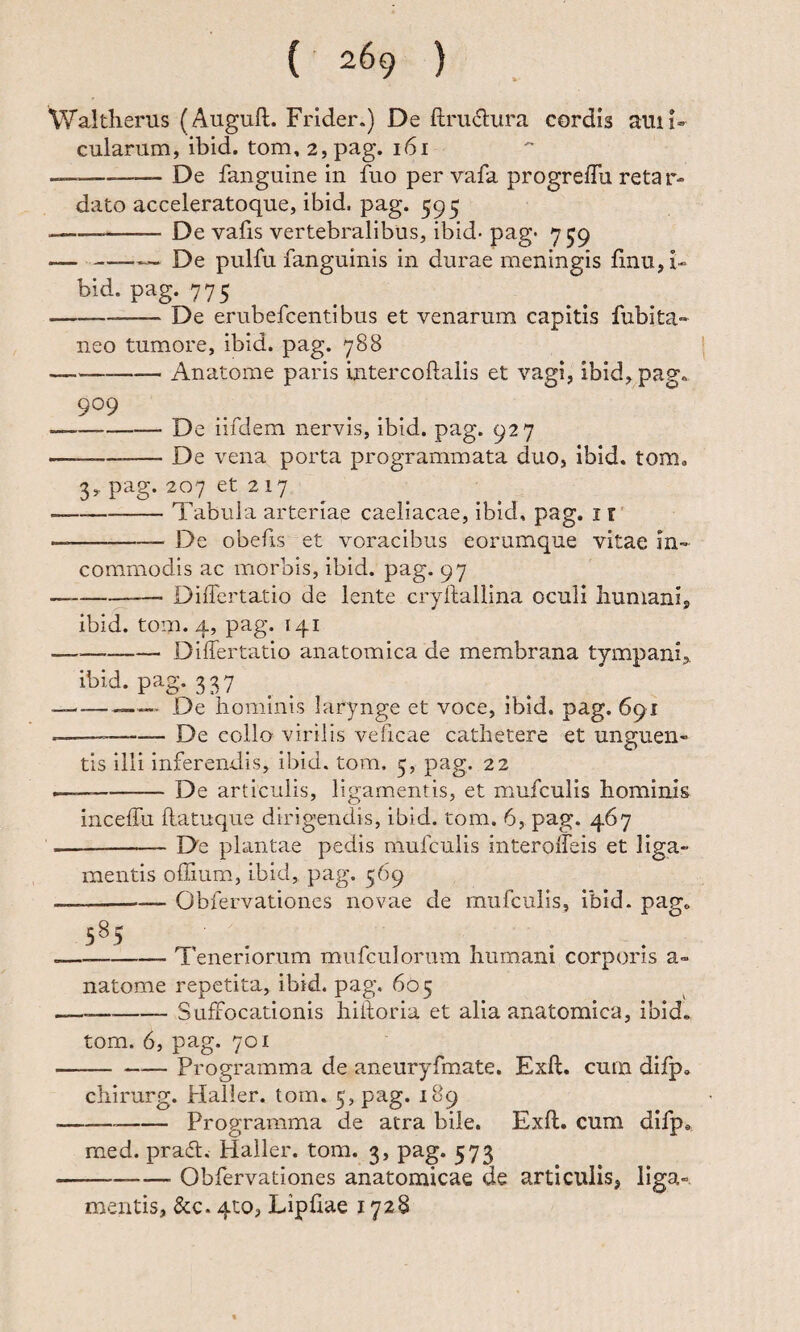 Waltlierus (Auguft. Frider.) De ftru6:ura cordis ami¬ cularum, ibid. tom, 2, pag. 161 ---De fanguine in fuo per vafa progrelTu retar¬ dato acceleratoque, ibid. pag. 595 -De vafis vertebralibus, ibid- pag- 7 59 —-- De pullu fanguinis in durae meningis finu,i- bid. pag. 775 -- De erubefcentibus et venarum capitis fubita- neo tumore, ibid. pag. 788 -Anatome paris intercoftalis et vagi, ibid, pag. 9^9 — -De iifdem nervis, ibid. pag. 927 — --De vena porta programmata duo, ibid. tom. 3, pag. 207 et 2 17 -Tabula arteriae caeliacae, ibid, pag. ir' -De obefis et voracibus eorumque vitae in¬ commodis ac morbis, ibid. pag. 97 --- Differtatio de lente cryftallina oculi humani, ibid. tom. 4, pag. 141 -Differtatio anatomica de membrana tympani, ibid. pag. 337 — --—— De hominis larynge et voce, ibid. pag. 691 —— -De collo virilis veficae cathetere et unguen¬ tis illi inferendis, ibid. tom. 5, pag. 22 ——-De articulis, ligamentis, et mufculis hominis inceffu ilatuque dirigendis, ibid. tom. 6, pag. 467 --De plantae pedis mufculis interolfeis et liga¬ mentis offium, ibid, pag. 569 --— Obfervationes novae de mufculis, ibid. pag. 5^5 . -Teneriorum mufculorum humani corporis a- natome repetita, ibid. pag. 605 --Suffocationis hilloria et alia anatomica, ibid. tom. 6, pag. 701 —^— Programma de aneuryfmate. Exft. cum difp. chirurg. Haller. tom. 5, pag. 189 Programma de atra bile. Exft. cum difp. rned. prait. Haller. tom. 3, pag. 573 Obfervationes anatomicae de articulis, liga¬ mentis, &c. 4to, Lipftae 1728