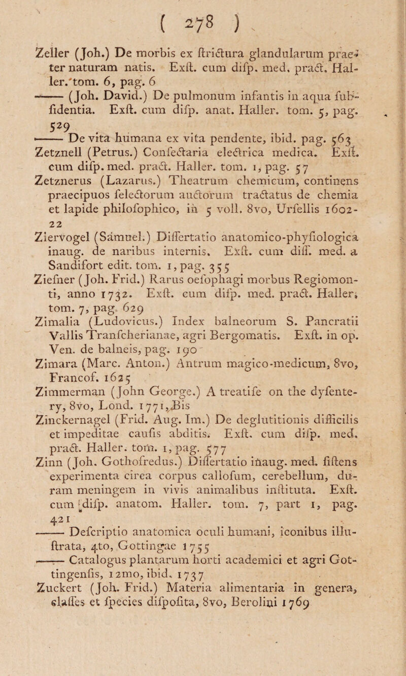 Zeiler (Joh.) De morbis ex ftrisftura glandularum prae^ ter naturam natis. Exft. cum difp. med. prad, Hal- ler.'tom. 6, pag. 6 --(Joh. Davici.) De pulmonum infantis in aqua fub- fidentia. Exft. cura difp. anat. Haller. tom. 5, pag. — De vita humana ex vita pendente, ibid. pag. 563 Zetznell (Petrus.) Confecftaria ele(51rica medica. Exft. cum difp. med. pradl. Haller. tom. 1, pag. 57 Zetznerus (Lazarus.) Theatrum chemicum, continens praecipuos fele<51:orum audorurn tradatus de chemia et lapide philofophico, ih 5 voll. 8vo, Urfellis 1602- 22 Ziervogel (Sarauel.) DiiTertatio anatomico-phyftologica inaug. de naribus internis. Exft. cum dilf. med. a Sandifort edit. tom. i, pag. 355 Ziefner (Joh. Frid.) Rarus oefophagi morbus Regiomon- ti, anno 1732. Exft. cum difp. med. pra{ft. Haller, tom. 7, pag 629 Zimalla (Ludoviciis.) Index balneorum S. Pancratii Vallis Tranfcherianae, agri Bergomatis. Exft. in op. Ven. de balneis, pag. 190' Zimara (Mare. Anton.) Antrum magico-medicum, 8vo, Francof. 1625 Zimmerman (John George.) A treatife on the dyfente- ry, 8vo, Lond. 1771,313 Zinckernagel (Frid. Aug. Im.) De deglutitionis difficilis et impeditae caufis abditis. Exft. cum difp. med. prad. Haller. toiii. i,pag. 577 Zinn (Joh. Gothofredus.) Difiertatio iUaug. med. ftftens experimenta circa corpus callofum, cerebellum, du¬ ram meningem in vivis animalibus inftituta. Exft. cum Mifp. anatom. Flaller. tom. 7, part i, pag. 421 -Deferiptio anatomica oculi humani, iconibus illu- ftrata, 4to, Gottingae I755 .—;— Catalogus plantarum horti academici et agri Got- tingenfis, i2mo, ibid. 1737 Zuckert (Joh. Frid.) Materia alimentaria in genera, el.aftes et fpecies difpoftta, 8vo, Berolini 1769