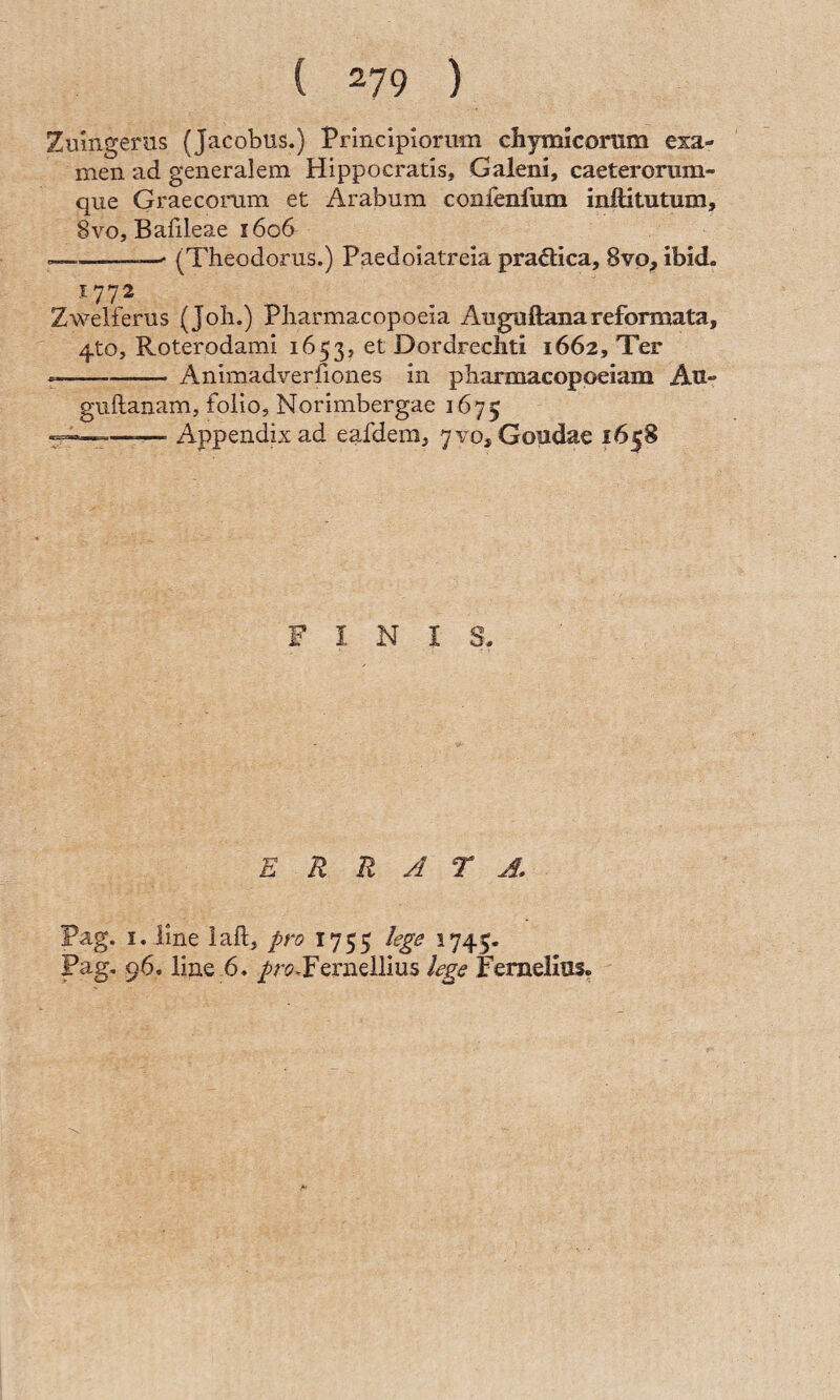 Zuhigerns (Jacobus.) Principiorum chymicorum exa¬ men ad generalem Hippocratis, Galeni, caeteromm- que Graecorum et Arabum conlenfum inftitutum, 8vo, Bafileae 1606 --—-—' (Theodorus.) Paedoiatreia pradlica, 8vp, ibid. 1772 Zwelferus (Joli.) Pliarmacopoeia Auguftanareformata, 4to, Roterodami 1653, et Dordrecliti 1662, Ter --Animadverfiones in pharmacoppeiam Au- guftanam, folio, Norimbergae 1675 ^— AppendLx ad eafdem, 7vo3 Goudae 1658 FINIS- E R R A T J, Pag. I. line iaft, pro 1755 lege 1745- Pag. 96. line 6. /r(?.Fernellius lege Feraelias.