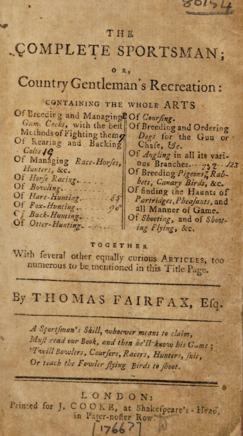 i^Of the .COMPLETE SPORTSMAN; O R, Country Gentleman’s Recreation: CONTAINING THE WHOLE ARTS OfErceoirg and Managing® Of Courfing. ‘’amS ,Kis’w,nh tlie belt Of Breeding and Ordering 1VU aods of righting them*! Dogs for the Gan or Of Rearing and. Backing Chafe, &c. GOltS J£ Af /f /• • • Colts 4 C Ct Managing Race-Hor/es, Harters, See. Or Horfe R act sir.. Of Bowling.. .. Of Hare-Hunting.- <fd' Ol Fox-Hunting... . . . _ .nip { Buck-Huntings . .... Of Otter-Huntings - . . Of Angling in all its vari¬ ous Branches.---^2 - ^ Of Breeding Pigeons^ Rah- bets, Canary Birds, &c. Of finding the Haunts of Bar triages, Pheafants, and all Manner or Game* Ol Shooting, and of Shoot- ing Flying, &C. , together Vvi^li fevera7 other equally curious Artici es, too numerous to be mentioned in this Title Page. By T II O M AS F A I R F A X, Efq. A Sf ortfman's Skill\ 'whoever means to claim, Uujlread our Book, W then he'll know bis GW 5 Twul Bowlers, Courfers, Racers, Hunter ■, luit, Or teach the Fowltr flying Birds tojhoot. ROND ON: Pnmed for T. COOKE, at Shake fare’s- Head, m fatcr-Rofler hjUn ft