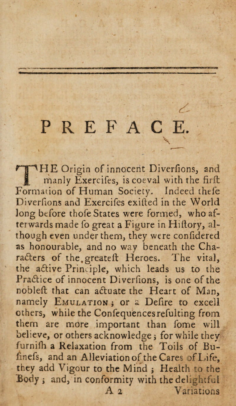 THE Origin of innocent Diverfions, and manly Exercifes, is coeval with the firfh Formation of Human Society. Indeed thefe Diverfions and Exercifes exilled in the World long before thofe States were formed, who af¬ terwards made fo great a Figure in HHtory, al¬ though even under them, they were confidered as honourable, and no way beneath the Cha¬ racters of the.greatell Heroes. The vital, the adtive Principle, which leads us to the Practice of innocent Diverfions, is one of the nobleft that can aCtuate the Heart of Man, namely Emulation * or a Defire to exceil others, while the Confequencesrefulting from them are more important than fome will believe, or others acknowledge * for while they furnifh a Relaxation from the Toils of Bu- finefs, and an Alleviation of the Cares of Life, they add Vigour to the Mind j Health to the Body $ and, in conformity with the delightful