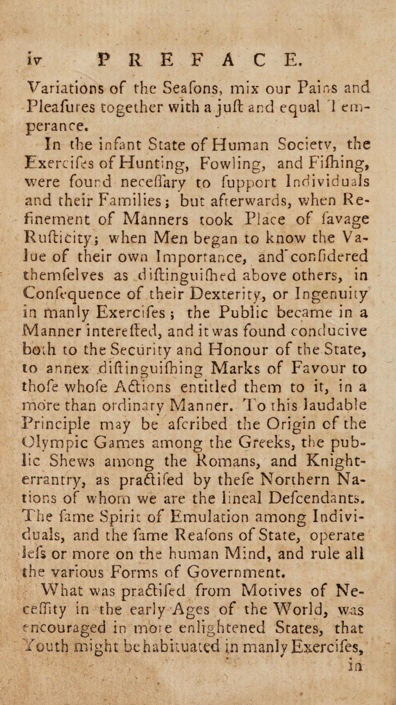 Variations of the Seafons, mix our Pains and Pleafures together with a juft and equal I em- perance. In the infant State of Human Society, the Exercifes of Hunting, Fowling, and Fifhing, were found neceffary to fupport Individuals and their Families; but afterwards, when Re¬ finement of Manners took Place of favage Rufticity; when Men began to know the Va¬ lue of their own Importance, and'confidered themfelves as diftinguilhed above others, in Confequence of their Dexterity, or Ingenuity in manly Exercifes ; the Public became in a Manner interefted, and it was found conducive both to the Security and Honour of the State, to annex .diftinguifbing Marks of Favour to thofe whofe Addons entitled them to it, in a more than ordinary Manner. To this laudable Principle may be afcribed the Origin cf the Olympic Games among the Greeks, the pub¬ lic Shews among the Romans, and Knight- errantry, as pradifed by thcfe Northern Na¬ tions of whom we are the lineal Descendants. The fame Spirit of Emulation among Indivi¬ duals, and the fame Reafons of State, operate Ids or more on the human Mind, and rule all the various Forms of Government. What was praddled from Motives of Ne- ceftity in the early Ages of the World, was encouraged in more enlightened States, that Youth might be habituated in manly Exercifes, * ^ €> m