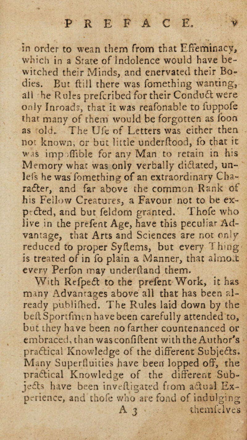 in order to wean them from that Effeminacy, which in a State of Indolence would have be¬ witched their Minds, and enervated their Bo* dies. But (till there was fomething wanting, all he Rules prefcribed for their Conduct were only Inroads, that it was reafonable to fuppofe that many of them would be forgotten as fbon as old. The Ufe of Letters was either then not known, or but little underftood, fo that it was imp ,(Tible for any Man to retain in his Memory what was only verbally dictated, un- lefs he was fomething of an extraordinary Cha¬ racter, and far above the common Rank of his Fellow Creatures, a Favour not to be ex¬ pected, and but feldom granted. Thofe who live in the prefent Age, have this peculiar Ad¬ vantage, that Arts and Sciences are not only reduced to proper SyUems, but every Thing is treated of in fo plain a Manner, that almost every Perfon may underdand them. With Refpedt to the prefent Work, it has many Advantages above all that has been al¬ ready publifhed. The Rules laid down by the beftSportfmen have been carefully attended to, but they have been no farther countenanced or embraced, than was confident with the Author's practical Knowledge of the different SubjeCts* Many Superfluities have been lopped off, the practical Knowledge of the different Sub¬ jects have been inve(ligated from actual Ex¬ perience, and thofe who are fond of indulging A 3 themfclves