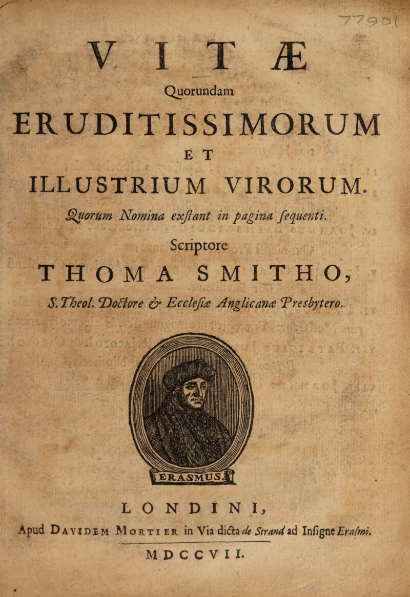 ■ _ * • Quorundam ERUDITISSIMORUM E T ILLUSTRIUM VIRORUM. Quorum Nomina ex fiant in pagina fequenti. Scriptore THOMA SMITHO, S. Theol. P)oflore & Ecclefite Anglicana Presbytero. L O N D I N I, t Apud Da ¥ idem Mortier in Via difta de Strand ad Infigne Erafmi. M D C C V I I.