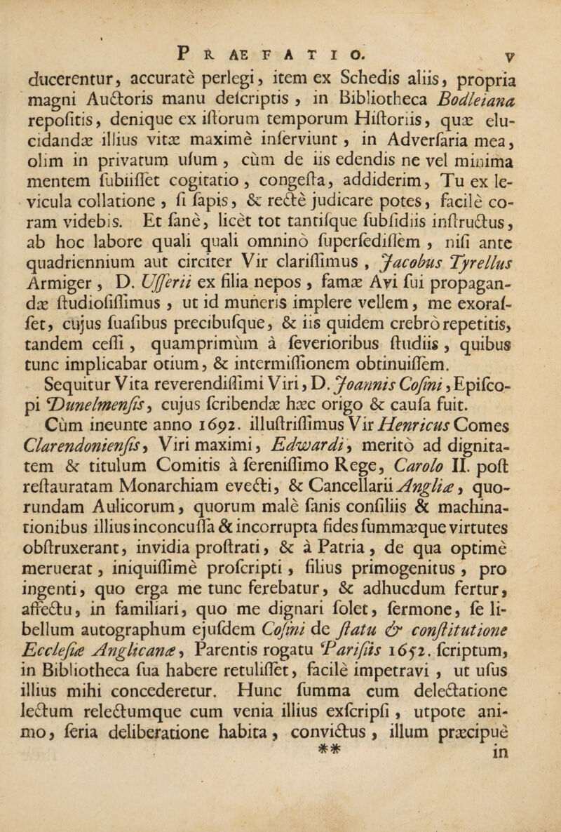 ducerentur, accurate perlegi, item ex Schedis aliis, propria magni Auctoris manu delcriptis , in Bibliotheca Bodleianct repolitis, denique ex illorum temporum Hiftoriis, qua; elu¬ cidanda; illius vita; maxime inlerviunt, in Adverfaria mea, olim in privatum ulum , cum de iis edendis ne vel minima mentem lubiiflet cogitatio, congefla, addiderim, Tu ex le¬ vicula collatione , fifapis, & refte judicare potes, facile co¬ ram videbis. Etfane, licet tot tantilque fubfidiis infiru£tus, ab hoc labore quali quali omnino fuperledillem , nili ante quadriennium aut circiter Vir clarillimus , Jacobus Tyrellus Armiger, D. Ufferii ex filia nepos , fama; Avi fui propagan¬ da; ftudiofillimus , ut id muneris implere vellem, me exoraf- fet, cujus fuafibus precibufque, & iis quidem crebro repetitis, tandem ceffi , quamprimum a (everioribus (ludiis, quibus tunc implicabar otium, & intermiflionem obtinuiflem. Sequitur Vita reverendiffimi Viri, D. Joannis Cofint, Epi(co¬ pi ‘Dunelmenfis, cujus fcribendse hax origo & caufa fuit. Cum ineunte anno 1692. illullrillimus Vir Hernicus Comes Clarendonienfis, Viri maximi, Edwardi, merito ad dignita¬ tem & titulum Comitis a fereniffimo Rege, Carolo II. poft reftauratam Monarchiam evecti, & Cancellarii Angit te y quo- rundam Aulicorum, quorum male fanis confiliis & machina¬ tionibus illius inconcufla & incorrupta fides fummaique virtutes obftruxerant, invidia proftrati, & a Patria, de qua optime meruerat, iniquiffime prolcripti, filius primogenitus , pro ingenti, quo erga me tunc ferebatur, & adhucdum fertur, affedtu, in familiari, quo me dignari folet, fermone, fe li¬ bellum autographum ejufdem Cofint de Jlatu & conftitutione Ecclejue Angit vana, Parentis rogatu 'Cari(iis 1652. (criptum, in Bibliotheca fua habere retulifiet, facile impetravi , ut ufus illius mihi concederetur. Hunc fumma cum deleclatione ledlum releitumque cum venia illius exfcripfi, utpote ani¬ mo , (eria deliberatione habita, convi&us, illum prtecipue ^ ^ in