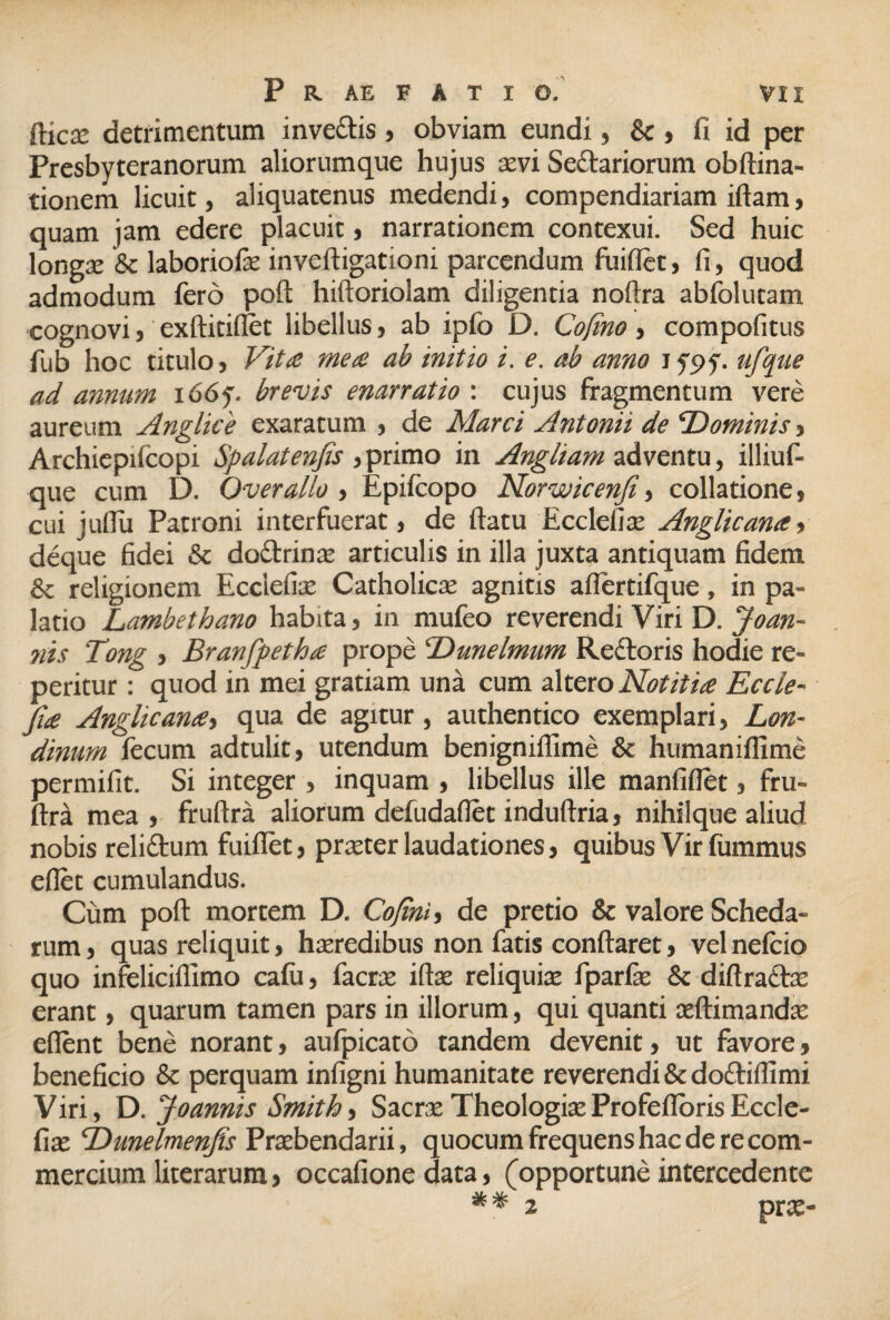 fticae detrimentum inve&is , obviam eundi, & , fi id per Presbyteranorum aliorumque hujus aevi Se&ariorum obftina- tionem licuit, aliquatenus medendi, compendiariam iftam, quam jam edere placuit, narrationem contexui. Sed huic longae & laboriofe inveftigationi parcendum fuifiet, fi, quod admodum fero poft hiftoriolam diligentia noftra abfolutam cognovi j exftitifiet libellus, ab ipfo D. Cofino , compofitus fub hoc titulo j Vita mea ab initio i. e. ab anno i f<>f. ufque ad annum i66y. brevis enarratio : cujus fragmentum vere aureum Anglice exaratum , de Marci Antonii de 'Dominis} Archiepifcopi Spalatenfis , primo in Angham adventu, illiuf- que cum D. Over alio , Epifcopo Norwicenfi, collatione , cui jufiu Patroni interfuerat, de flatu Ecclefiae Anglicana, deque fidei & do&rinae articulis in illa juxta antiquam fidem & religionem Ecclefiae Catholicae agnitis afiertifque, in pa¬ latio Lambethano habita, in mufeo reverendi Viri D. Joan- nis Tong , Branfpetha prope Dunelmum Rectoris hodie re- peritur : quod in mei gratiam una cum altero Notitia Eccle- fia Anglicana, qua de agitur, authentico exemplari, Lon- dinum fecum adtulit, utendum benigniflime & humaniflime permifit. Si integer , inquam , libellus ille manfiflet, fru- ftra mea , fruftra aliorum defudafiet induftria, nihilque aliud nobis reliftum fuifiet, praeter laudationes, quibus Vir fummus eflet cumulandus. Cum poft mortem D. Co/tni, de pretio & valore Scheda¬ rum j quas reliquit, haeredibus non fatis conflaret, vel nefcio quo infeliciflimo cafu, facrae iftae reliquiae fparfae & diftradte erant, quarum tamen pars in illorum, qui quanti aeftimandae edent bene norant, aufpicato tandem devenit, ut favore, beneficio & perquam infigni humanitate reverendi & doftifiimi Viri, D. Joannis Smithi Sacrae TheologiaeProfeflorisEccle¬ fiae Dunelmenfis Praebendarii, quocum frequens hac de re com¬ mercium literarum, occafione data, (opportune intercedente * * 2 prae-