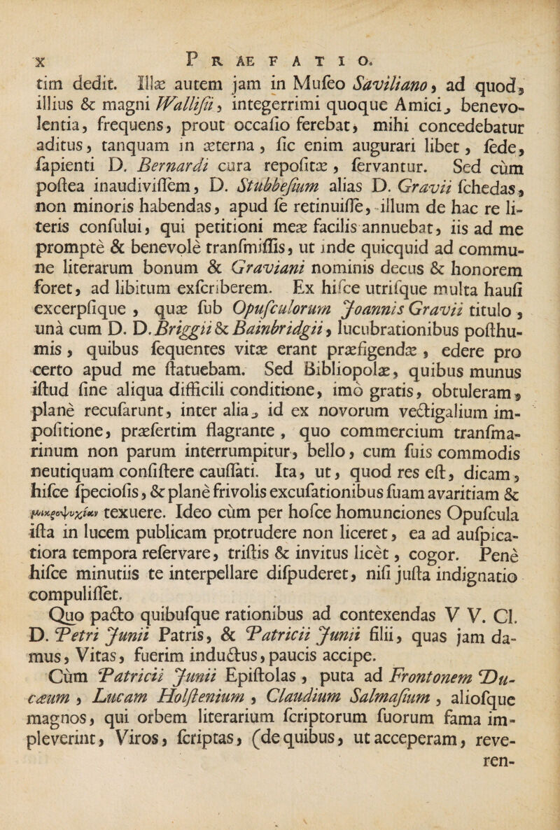 tirn dedit. Ilte autem jam in Mufeo Saviliano, ad quod, illius & magni WalUJii, integerrimi quoque Amici, benevo¬ lentia, frequens, prout occafio ferebat, mihi concedebatur aditus, tanquam m sterna, iic enim augurari libet, lede, fapienti D. Bernardi cura repofits , fervantur. Sed ciim poftea inaudiviflem, D. Stubbefium alias D. Gravii fchedas, non minoris habendas, apud fe retinuifle, illum de hac re li¬ teris confului, qui petitioni meae facilis annuebat, iis ad me prompte & benevole tranfmiffis, ut inde quicquid ad commu¬ ne literarum bonum & Graviant nominis decus & honorem foret, ad libitum exferiberem. Ex hifee utrifque multa haufi excerpfique , qus fub Opufculorum Joannis Gravii titulo , una cum D. D. Briggii & Bainbridgii, lucubrationibus pofthu- mis, quibus fequentes vitae erant praefigendae , edere pro certo apud me ftatuebam. Sed Bibliopolae, quibus munus iftud fine aliqua difficili conditione, imo gratis, obtuleram, plane recufarunt, inter alia „ id ex novorum vectigalium im- pofitione, praefertim flagrante , quo commercium tranfma- rinum non parum interrumpitur , bello, cum fuis commodis neutiquam confiftere caudati. Ita, ut, quod res efl, dicam, hifee fpeciofis, & plane frivolis excufationibus fuam avaritiam & i*mSo4wXhi, texuere. Ideo cum per hofce homunciones Opufcula ifta in lucem publicam protrudere non liceret, ea ad aufpica- tiora tempora refervare, triftis & invitus licet, cogor. Pene hifee minutiis te interpellare difpuderet, nifi jufta indignatio compuliflet. Quo padto quibufque rationibus ad contexendas V V. Cl. D. Betri Junii Patris, & Batricii Junii filii, quas jam da¬ mus, Vitas, fuerim induftus,paucis accipe. Cum Batricii Junii Epiftolas , puta ad Frontonem Du¬ ctum , Lucam Holjlenium , Claudium Salmajium, aliofque magnos, qui orbem literarium fcriptorum fuorum fama im¬ pleverint, Viros, fcriptas, (dequibus, ut acceperam, reve- ren-