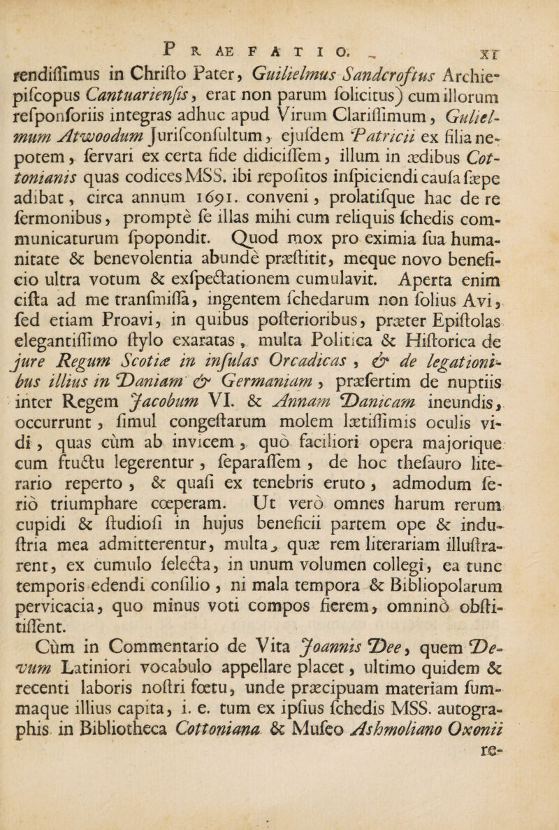 rendiflimus in Chrifto Pater, Guilielmus Sandcroftus Archie* pifcopus Cantuarienfis, erat non parum folicitus j cum illorum refponforiis integras adhuc apud Virum Clanllimum, Guliel- mum Atwoodum Jurifconfultum, ejufdem 'Patricii ex filia ne¬ potem , fervari ex certa fide didiciffem, illum in asdibus Cot- tonianis quas codices MSS. ibi repofitos infpiciendi caufa faspe adibat, circa annum 1691. conveni, prolatifque hac de re fermonibus, prompte le illas mihi cum reliquis ichedis com¬ municaturum fpopondit. Quod mox pro eximia fua huma¬ nitate & benevolentia abunde prasftitit, meque novo benefi¬ cio ultra votum & exfpedationem cumulavit. Aperta enim cifta ad me tranfmifla, ingentem fchedarum non folius Avi, fed etiam Proavi, in quibus pofterioribus, praster Epifiolas elegantiffimo ftylo exaratas , multa Politica & Hiftorica de jure Regum Scotia in infulas Orcadicas , & de legationi¬ bus illius in Daniam & Germaniam , prasfertim de nuptiis inter Regem jacobum VI. & Annam ‘Damcam ineundis, occurrunt, fimul congeftarum molem ltetiffimis oculis vi¬ di , quas cum ab invicem, quo faciliori opera majorique cum ftuelu legerentur, feparaflem , de hoc thefauro lite- rario reperto , & quafi ex tenebris eruto, admodum ie- rid triumphare coeperam. Ut vero omnes harum rerum, cupidi & ftudiofi in hujus beneficii partem ope & indu- ftna mea admitterentur, multa, quas rem literariam illufira- rent, ex cumulo ielecta, in unum volumen collegi, ea tunc temporis edendi confilio , ni mala tempora & Bibliopolarum pervicacia, quo minus voti compos fierem, omnino obfti- tillent. Cum in Commentario de Vita Joannis TDee, quem ‘De¬ vum Latiniori vocabulo appellare placet, ultimo quidem & recenti laboris noftri foetu, unde prascipuam materiam fum- maque illius capita, i. e. tum ex ipfius fchedis MSS. autogra¬ phis in Bibliotheca Cottoniana & Mufeo Ashmoliano Oxonii