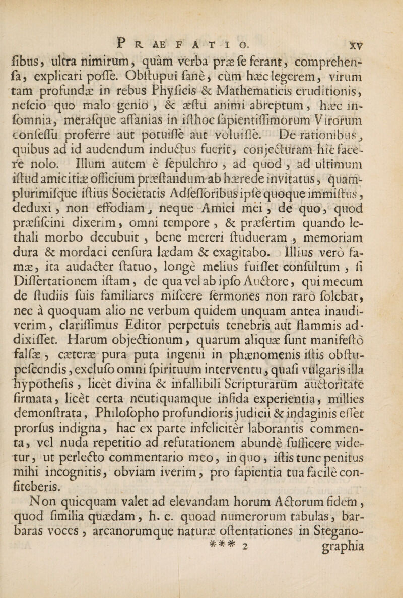 fibus, ultra nimirum, quam verba prasfe ferant, comprehen- fa, explicari polle. Obltupui fane, cum hasc legerem, virum tam profunda in rebus Phyficis & Mathematicis eruditionis, nefcio quo malo genio , & asflu animi abreptum, haec m~ fcmnia, merafque affanias in iflhocfapientiffimorum Virorum confeffu proferre aut potuifle aut voluifie. De rationibus^ quibus ad id audendum induftus fuerit, corijecluram hic face¬ re nolo. Illum autem e iepulchro , ad quod , ad ultimum iflud amicitiae officium praedandum ab haerede invitatus, qua ru¬ pi ur imi fque iflius Societatis Adfeflbribusipiequoqueimmiflus, deduxi, non effodiam j, neque Amici mei, de quo, quod praefifcini dixerim, omni tempore , & praeferrim quando le- thali morbo decubuit , bene mereri dudueram , memoriam dura mordaci cenfura laedam & exagitabo. Illius vero fa¬ mae, ita auda&er datuo, longe melius fuidet conlultum , fi Diflertationem idam, de quavelabipfc Aubtore, quimecum de dudiis fuis familiares mifcere fermones non raro folebat, nec a quoquam alio ne verbum quidem unquam antea inaudi¬ verim, clariffimus Editor perpetuis tenebris aut flammis ad- dixiflet. Harum objeftionum, quarum aliquae funt manifeflo falfas , caeterae pura puta ingenii in phaenomenis idis obdu- pefcendis, exclufo omni Ipirituum interventu, quad vulgaris illa hypotheds , licet divina <$c infallibili Scripturarum auftoritate firmata, licet certa neutiquamque infida experientia, millies demonflrata, Philofopho profundioris judicii & indaginis edet prorfus indigna, hac ex parte infeliciter laborantis commen¬ ta , vel nuda repetitio ad refutationem abunde fufficere vide¬ tur, ut perlefto commentario meo, in quo, idis tunc penitus mihi incognitis, obviam iverim, pro lapientia tua facile con¬ fiteberis. Non quicquam valet ad elevandam horum Aftorum fidem , quod fimilia quasdam, h. e. quoad numerorum tabulas, bar¬ baras voces , arcanorumque naturas odentationes in Stegano- * * * 2 graphia