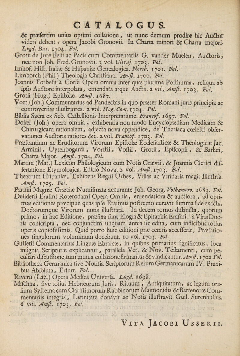 Sc praefertim unius optimi collatione, ut nunc demum prodire hic Audor videri debeat •> opera jacobi Gronovii. In Charta minori 6c Charta majori- Lugd. Bat. 1704. Fol, Grotii de Jure Belli ac Pacis cum Commentariis G. vander Muelen, Au doris? necnonjoh. Fred. Gronovii. 3 vol. Ultraj. 1703. Fol. Imhof. Hift. Italiae &c Hifpaniae Genealogica. Norib. 1701. Fol. Limborch (Phil.) Theologia Chriiliana. Amft. 1700. Fol. Joannis Forbefii a Corfe Opera omnia inter quae plurima Poilhuma, reliqua ab ipfo Audore interpolata, emendata atque Auda. 2 \^oLAmft. 1703. Fol. Grotii (Hug.J Epiftoke. Amft. 1687. Yoet (Joh.) Commentarius ad Pandedas in quo praeter Romani juris principia ac controverfias iiiuftriores. 2 vol. Hag. Com. 1704. Fol. Biblia Sacra ex Seb. Caftellionis Interpretatione. Francof. 1697. Fol. Dolaei (Joh.) opera omnia ? exhibentia non modo Encyclopsediam Medicam & Chirurgicam rationalem, adjeda nova appendice, de Theriaca coelefli obfer- vationes Audoris rariores 6cc. 2 vol. Francof. 1703. Fol. Praedantium ac Eruditorum Virorum Epiftolae Ecclefiafticae & Theologicae Jac. Arminii, Uytenbogardi, Vorftii, Voflii, Grotii, Epifcopii, <$c Barkei, Charta Major. Amft. 1704. Fol. Martini (Mat.) Lexicon Philologicum cum Notis Grsevii, & Joannis Clerici dif- fertatione Etymologica. Editio Nova. 2 vol. Amft. 1703. Fol. Theatrum Hilpanise, Exhibens Regni Urbes, Viilas ac Viridaria magis Illuftria, Amft. 1705. Fol. Parifiii Magnae Graeciae Numifmata accurante Joh. Georg. Volkamero. 1683. Fol. Defiderii Erafmi Roterodami Opera Omnia, emendatiora & audiora , ad opti¬ mas editiones praecipue quas ipfe Erafmus poftremo curavit fummafideexada, Dodorumque Virorum notis illuftrata. In decem tomos diftinda, quorum primo, in hac Editione > praefixa funt Elogia ScEpitaphia Erafmi. a Viris Doc¬ tis confcripta , nec conjundim unquam antea Iic edita, cum indicibus totius operis copiofiffimis. Quid porro huic editioni prae ceteris accellerit, Praefatio¬ nes fingulorum voluminum docebunt. 10 vol. 1703. Fol. GufFetii Commentarius Linguae Ebraicas, in quibus primarius fignificatus, loca infignia Scripturae explicantur, parallela Vet. & Nov. Teftamenti, cum pe¬ culiari difcufifione,tum mutua collatione firmantur & vindicantur.^#/?. ijoi.Fol. Bibliotheca Germanica five Notitia Scriptorum Rerum Germanicarum IV. Praxi- bus Abfoluta, Erlurt. Fol. Riverii (Laz.) Opera Medica Univerfa. Lugd. 169%. Mifchna, five totius Hebraeorum Juris, Rituum, Antiquitatum, ac legum ora¬ lium Syitema cum Clarifiimorum Rabbinorum Maimonidis & Bartenorae Com¬ mentariis integris, Latinitate donavit ac Notis iliudravit Guil. Surenhufius. 6 vol. Amft. 1703. Fol.