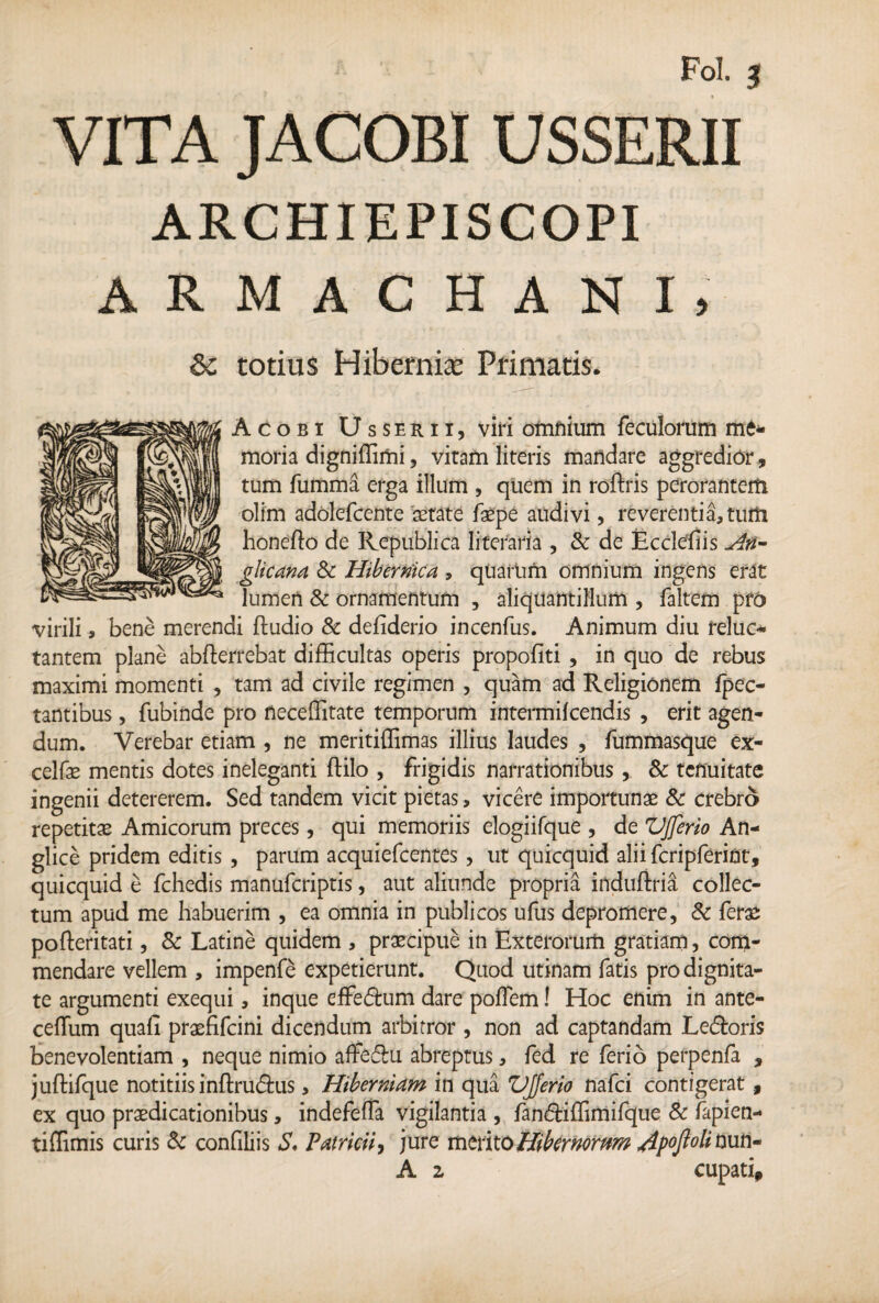 ARCHIEPI SCOPI ARMACHANI, 6c totius Hiberni* Primatis. Acobi Usserii, viri omnium feculorum me* moria digniffimi, vitam literis mandare aggredior, tum fumma erga illum , quem in roftris perorantem olim adolefcente aetate faepe audivi, reverentiarum honefto de Republica liferaria , & de Ecclesiis An- glicana & Hibernica , quartam omnium ingens erat lumen & ornamentum , aliquantillum , faltem pro virili, bene merendi ftudio & defiderio incenfus. Animum diu relue* tantem plane abfterrebat difficultas operis propofiti , in quo de rebus maximi momenti , tam ad civile regimen , quam ad Religionem fpec- tantibus, fubinde pro necefiitate temporum intermifeendis , erit agen¬ dum. Verebar etiam , ne meritiffimas illius laudes , fummasque ex- celfae mentis dotes ineleganti ftilo , frigidis narrationibus , & tenuitate ingenii detererem. Sed tandem vicit pietas, vicere importunae & crebro repetitae Amicorum preces, qui memoriis elogiifque , de VJferio An- glice pridem editis , parum acquiefcentes , ut quicquid alii fcripferint, quicquid e fchedis manuferiptis, aut aliunde propria induftria collec¬ tum apud me habuerim , ea omnia in publicos ufus depromere, 8c ferae pofteritati, & Latine quidem , praecipue in Exterorum gratiam, com¬ mendare vellem , impenfe expetierunt. Quod utinam fatis pro dignita¬ te argumenti exequi, inque effe£ham dare pofTem! Hoc enim in ante- cefliim quafi praefifeini dicendum arbitror , non ad captandam Le&oris benevolentiam , neque nimio affediu abreptus, fed re ferio perpenfa , juftifque notitiis inftru&us, Hiberniam in qua VJferio nafei contigerat, ex quo praedicationibus, indefeffa vigilantia , fan&iffimifque & fapien- tiffimis curis & confiliis S, Patricii, jure merito Hibernorum /ipojlolimn- A z cupati.