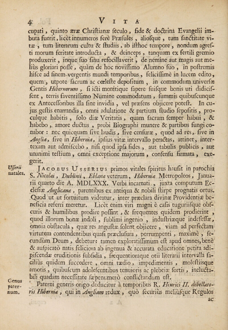 UJferii natales. Genus pater¬ num. 4: V I T A cupati, quinto xrx Chriftianae feculo , fide & do&rina Evangelii im¬ buta fuerit, licet innumeros fere Praefules , aliofque , tum fanditate vi¬ tae , tum literarum cultu & fiudiis > ab ifthoc ternpore , nondum agref- ti morum feritate introduda > Sc deinceps, tanquam ex fertili gremio produxerit, inque fuo fihu refocillaverit, de nemine aut magis aut me¬ lius gloriari pofie , quam de hoc noviflimo Alumno fuo , in poftremis hifce ad finem vergentis mundi temporibus , feliciffime in lucem edito, quem , utpote facrum ac ccelefie depolitum ,. in commodum univerfas Gentis Hibernorum , fi idi monitique fapere fuifque bonis uti didicif- jfent, terris faventiffimo Numine commodatum , fummis quibufcunque ex Anteceflbribus ilia fine invidia , vel praefens objicere potefi. In cu¬ jus geftis enarrandis, omni adulatione & partium Audio fepofitis, pro- culque habitis , folo diae Veritatis, quam facram femper habui , 8c habebo , amore dudus , probi Biographi munere & partibus fungi co¬ nabor : nec quicquam five laudis, five cenfurae , quod ad res, - five in Hnglia, five in Hibernia y ipfius vitse intervallo peradas, attinet , inter¬ texam aut admifcebo , ni fi quod ipfa fides , aut tabulis publicis , aut unanimi tefiium , omni exceptione majorum , confenfu firmata , exe¬ gerit. > - Jacobus Us serius primos vitales fpiritus haufit in parochia S. Nicolai, Dublinii, ..Eblana veterum, Hibernia Metropoleos, Janua¬ rii quarto die A. MDLXXX. Verbi incarnati., juxta cornputum Ec- clefiae Anglkana , parentibus ex antiqua & nobili ftirpe prognatis ortus. Quod ut ut fortuitum videatur, inter praeclara divinae Providentiae be¬ neficia referri meretur. Licet enim viri magni e cafis tuguriifque obf- curis & humilibus prodire poffint , & frequentes quidem prodierint , quod illorum bonae indoli , fublimi ingenio , induftriaeque indefefFae, omnia obftacula , qus res anguftae folent objicere , viam ad perfedam virtutem contendentibus quafi praeclufura , perrumpenti , maxime , fe¬ cundum Deum , debetur: tamen exploratiffimum efi apud omnes,bene & aufpicato natis feliciora ab ingenua & accurata educatione petita adi- pifcendae eruditionis fubfidia , frequentioraque otii literarii intervalla fa¬ cilius quidem fuccedere , omni taedio, impedimentis , molefiiisque amotis, quibufcum adolefcentibus tenuioris ac plebeiae fortis, ineluda-- bili quadam neceflitate fsepenumero conflidlandum efi. Paterni generis origo deducitur a temporibus R. Hmrici II. debellato* ris Hibernia , qui in Angliam redux , quo fecuriiis meliufque Regulos ac;