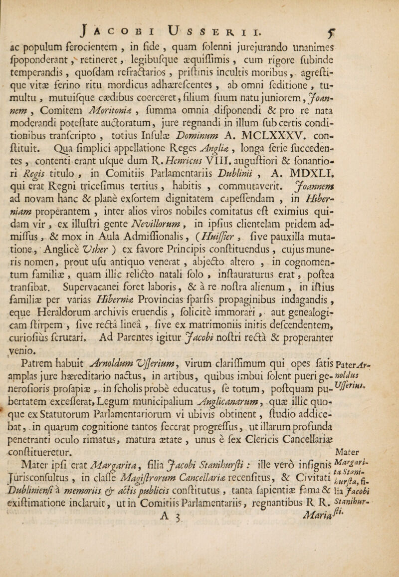 ac populum ferocientem , in fide , quam folenni jurejurando unanimes fpoponderant ,v retineret, legibufque aequillimis, cum rigore fubinde temperandis, quofdam refradarios , priftinis incultis moribus, agrefti- que vitae ferino ritu mordicus adhaerefcentes , ab omni feditione , tu¬ multu , mutuifque caedibus coerceret, filium fuum natu juniorem, Joan- nem , Comitem MoritonU , fumma omnia difponendi & pro re nata moderandi poteftate auctoratum, jure regnandi in illum fub certis condi¬ tionibus tranfcripto , totius Infulae Dominum A. MCLXXXV. con» flituit. Qua Amplici appellatione Reges AnglU , longa ferie fucceden- tes, contenti erant ufque dum R. Hernicus VIII. auguftiori & fonantio- ri Regis titulo , in Comitiis Par lamentari is Dublinii , A. MDXLI. qui erat Regni triceAmus tertius, habitis , commutaverit. Joannem ad novam hanc & plane exfortem dignitatem capeflendam , in Hiber- niam properantem , inter alios viros nobiles comitatus eft eximius qui¬ dam vir , ex illuftri gente Ne villorum , in ipfius clientelam pridem ad- mifliis, & mox in Aula Admiffionalis, (HuiJJler , five pauxilla muta¬ tione, Anglice Vsher ) ex favore Principis conftituendus, cujus mune¬ ris nomen, prout ufu antiquo venerat , abjedo altero , in cognomen¬ tum familiae > quam illic relido natali folo , inftauraturus erat, poftea tranfibat. Supervacanei foret laboris, 6c a re noflra alienum , in illius familiae per varias Hibernia Provincias fparlis propaginibus indagandis, eque Heraldorum archivis eruendis , lolicite immorari, • aut genealogi- cam flirpem , live reda linea , five ex matrimoniis initis defcendentem, curio Aus fcrutari. Ad Parentes igitur Jacobi noftri reda 3c properanter venio. Patrem habuit Arnoldum Vfjerium, virum clari (limum qui opes fatis Pateri- amplas jure haereditario nadus, in artibus, quibus imbui folent puerige-noldus nerolioris profapias ,,infcholisprobe educatus, fe totum, poflquam pu-uJfertHt» bertatem excefferat. Legum municipalium Anglicanarum, quas illic quo¬ que ex Statutorum Parlamentariorum vi ubivis obtinent, Audio addice¬ bat, in quarum cognitione tantos fecerat progreffus, ut illarum profunda penetranti oculo rimatus, matura state , unus e fex Clericis Cancellarias conftitueretur. Mater Mater ipli erat Margarita, Alia Jacobi Stanihurfti: ille vero in Agnis Jurisconfultus , in clade Magiftrorum Cancellario, recenAtus, & Civitati Dublinienfi a memoriis & abdis publicis conditurus, tanta fapientiae fama & lia Jacobi exiftiraatione inclaruit, ut in Comitiis Parlamentariis, regnantibus R R. stanibur- A 3 Maria^'