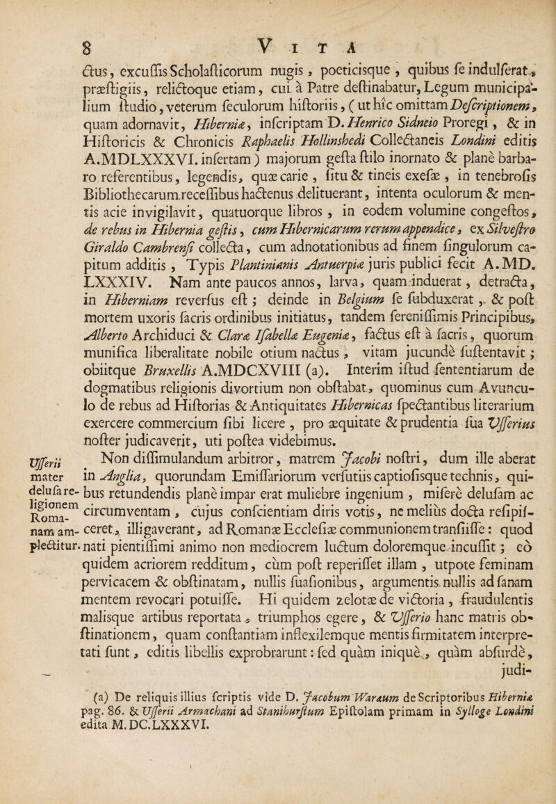 dtus, excuflis Scholafticorum nugis, poeticisque, quibus fe indulferat* praeftigiis, relidtoque etiam, cui a Patre deftinabatur,Legum municipa¬ lium fiudio, veterum feculorum hiftoriis, ( ut hic omittam Definitionem, quam adornavit, Hibernia, inferiptam T>.Henrico Sidneio Proregi, & in Hiftoricis & Chronicis Raphaelis Hollinshedi Collectaneis Londini editis A.MDLXXXVI. infertam ) majorum gefta ftilo inornato & plane barba¬ ro referentibus, legendis, qua: carie, fitu & tineis exefae, in tenebrofis Bibliothecarum.receffibushadenus delituerant, intenta oculorum & men¬ tis acie invigilavit, quatuorque libros , in eodem volumine congeftos, de rebus in Hibernia geflis, cum Hibernicarum rerum appendice, ex Silveftro Giraldo Cambrenfi colleCta, cum adnotationibus ad finem fingulorum ca¬ pitum additis , Typis Flaminianis Antuerpia juris publici fecit A.MD. LXXXIV. Nam ante paucos annos, larva, quam induerat, detraCta, in Hiberniam reverfus efi:; deinde in Belgium fe fubduxerat,. & poft mortem uxoris facris ordinibus initiatus, tandem fereniffimis Principibus, A.Uberto Archiduci & Clara [fabella Eugenia, faCtus efi: a facris, quorum munifica liberalitate nobile otium naCtus, vitam jucundi fuftentavit; obiitque Bruxellis A.MDCXVIII (a). Interim iftud fententiarum de dogmatibus religionis divortium non obftabat, quominus cum Avuncu¬ lo de rebus ad Hiftorias & Antiquitates Hibernicas fpectantibus literarium exercere commercium fibi licere , pro aequitate & prudentia fua VJferius nofter judicaverit, uti poftea. videbimus. UJferii Non dillimulandum arbitror, matrem Jacobi noftri, dum ille aberat mater iwAnglia, quorundam Emiifariorum verfutiiscaptiofisquetechnis, qui- deluta re- bus retundendis plane impar erat muliebre ingenium , mifere delufam ac Roma™ c^rcumventam , cujus confcientiam diris votis, ne melius docta refipif- nam am-ceret, illigaverant, ad Romanae Ecclefiae communionem tranfiifTe: quod plebitur, nati pientiflimi animo non mediocrem luCtum doloremque incufiit; eo quidem acriorem redditum, cum pofi: reperiHet illam , utpote feminam pervicacem Sc obftinatam, nullis fuafionibus, argumentis nullis adfanam mentem revocari potuifle. Hi quidem zelotsede viCtoria , fraudulentis malisque artibus reportata , triumphos egere, & Vjferio hanc matris ob- ftinationem, quam conftantiam inflexilemque mentis firmitatem interpre¬ tati funt, editis libellis exprobrarunt: fed quam inique, , quam abfurde, _ judi- (a) De reliquis illius feriptis vide D. Jacobum WwAum deScriptoribus Hibernia pag. 86. & UJferii Armnchani ad Stanihiirfium Epiftolam primam in Sylloge Londini edita M.DC.LXXXVI. 1