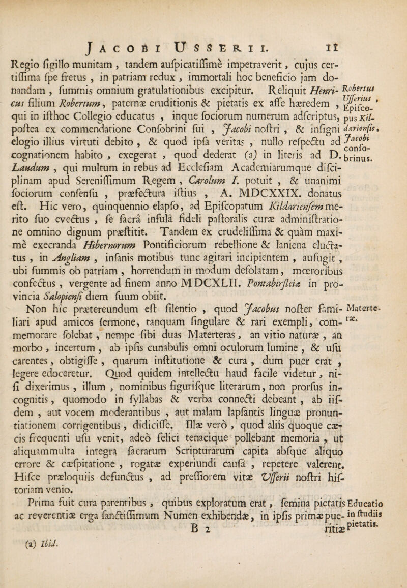 Regio figillo munitam , tandem aufpi cati (Time impetraverit, cujus cer- tifiima fpe fretus , in patriam redux , immortali hoc beneficio jam do¬ nandam , fummis omnium gratulationibus excipitur. Reliquit Henri- cus filium Robertum, paternas eruditionis & pietatis ex afie haeredem , * qui in ifihoc Collegio educatus , inque fociorum numerum adfcriptus, pusX/7- pofiea ex commendatione Confobrini fui , Jacobi nofiri , & infigni elogio illius virtuti debito , & quod ipfa verita? , nullo refpe&u ad cognationem habito , exegerat , quod dederat (2) in literis ad D. brinus. Laudum , qui multum in rebus ad Ecclefiam Academiarumque difci- plinam apud Sereniffimum Regem , Carolum I. potuit , & unanimi fociorum confenfu , praefectura iftius , A. MDCXXIX. donatus efi. Hic vero, quinquennio elapfo, ad Epifcopatum Kildarienfemmz- rito fuo eveCtus , fe facra infula fideli paftoralis curae adminiftratio- ne omnino dignum praeftitit. Tandem ex crudeliffima 5c quam maxi¬ me execranda Hibernorum Pontificiorum rebellione & laniena eluCta- tus , in Antliam , infanis motibus tunc agitari incipientem , aufugit , ubi fummis ob patriam , horrendum in modum defolatam, moeroribus confeCtus , vergente ad finem anno MDCXLII. Pontabirjleia in pro¬ vincia Salopienfi diem fuum obiit. Non hic praetereundum eft filentio , quod Jacobus nofter fami- Materte- liari apud amicos (ermone, tanquam fingulare & rari exempli, com- ra£* memorare folebat , nempe fibi duas Materteras, an vitio naturae , an morbo , incertum , ab ipfis cunabulis omni oculorum lumine , & ufu carentes, obtigiffe , quarum inftitutione & cura , dum puer erat , legere edoceretur. Quod quidem intelleCtu haud facile videtur, ni- fi dixerimus, illum , nominibus figurifque literarum, non prorfus in¬ cognitis , quomodo in fyllabas & verba conneCti debeant , ab iif- dem , aut vocem moderantibus , aut malam lapfantis linguas pronun¬ tiationem corrigentibus, didiciffe. Illae vero , quod aliis quoque cae¬ cis frequenti ufu venit, adeo felici tenacique pollebant memoria , ut aliquammulta integra facrarum Scripturarum capita abfque aliquo errore & caefpitatione , rogatae experiundi caufa , repetere valerent. Hi fce praeloqui is defunClus , ad preffiorena vitae VJferii nofiri hifi* toriam venio. Prima fuit cura parentibus, quibus exploratum erat , femina pietatis Educatio ac reverentiae erga fanftiffimum Numen exhibendae, in ipfis primae pue-in R 2 ritiaePietatis’ (a) Ilii'