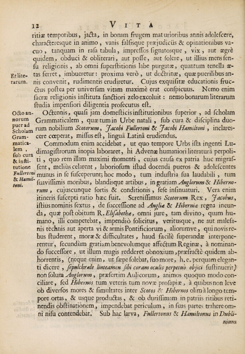 Et lite- rarum. titiae temporibus, ja<5fo, in bonam frugem maturioribus annisadolefcere, chara&eresque in animo , vanis falfisque praejudiciis & opinationibus va¬ cuo , tanquam in rafa tabula, imprelfos f gnatosque , vix , aut aegre quidem, obduci & obliterari, aut polle, aut folere, ut illius mens fen- fu religionis , ab omni fuperftitionis labe purgatae, quantum tenella ae¬ tas ferret, imbueretur: proximavero, ut dcdirina?, quae puerilibus an¬ nis convenit, rudimentis erudiretur* Cujus exquifitae educationis fruc- <5ius poftea per univerfam vitam maxime erat confpicuus. Nemo enim facrae religionis inftituta fandiori zelo excoluit: nemo bonarum literarum ftudia impenfiori diligentia profecutus eft. Odo an- Odennis, quali jam domefticisinftitutionibus fuperior , ad fcholam norum Grammaticalem , quae tum in Urbe natali , fub cura & difciplina duo- Schokm rum n°bihum Scotorum y Jacobi Fullertoni & Jacobi Hamiltoni , inclares- Gram- cere coeperat, miffuseft, lingua Latina erudiendus, matica- Commodum enim accidebat, ut quo tempore Urbs ifta ingenti Lu- fub^cura ^imag^romm inopia laboraret, hi Advenae humaniori literatura perpoli¬ ri^. u > duo rem diam maximi momenti , cujus caufa ex patria huc migraf- tutione fent, melius celarent, laboriofum iftud docendi pueros & adolefcentes 'Fnllertom munus in fe fufceperunt; hoc modo , tum induftria fua laudabili , tum ~ Ihaviffimis moribus, blandisque artibus, in gratiam Anglorum & Hiberno¬ rum , cujuscunque fortis & conditionis, fefe infinuaturi. Vera enim itineris fufcepti ratio haec fuit. Sereniflimus Scotorum Rex , Jacobus^ iftius nominis fextus , de fucceffione ad Anglia & Hibernia regna ineun¬ da, quae poftobitum R.Elifabetha, omni jure, tam divino, quam hu¬ mano, ilii competebat, impendio folicitus, veritusque, ne aut malefa- nis technis aut aperta vi & armis Pontificiorum, aliorumve, qui novis re* bus ftuderent, morae & difficultates, haud facile fuperandae interpone¬ rentur, fecundum gratiambenevolumque afFedum Reginae, a nominan¬ do fucceflbre , ut illum magis redderet obnoxium ,praefrade quidem ab¬ horrentis , (neque enim, ut faepe folebat, fuo more, h. e. perquam elegan¬ ti dicere , Jepulchrale linteamen fibi coram oculis perpetuo objici fufHnucrirJ non folum Anglorum, praefertim Aulicorum, animos quoquo modo con¬ ciliare, fed Hibernos tum veteris tum novae profapiae, a quibus non leve ob diverfos mores & fimultates inter Scotos &: Hibernos oliroalongo tem* pore ortas, & usque produdtas, & ob duriffimam in patriis ritibus reti¬ nendis obfti nationem, impendebat periculum, in fuas partes trahere om¬ ni nifu contendebat. Sub hac larva, Fullertonus & Hinnimus in Dubii- nmm