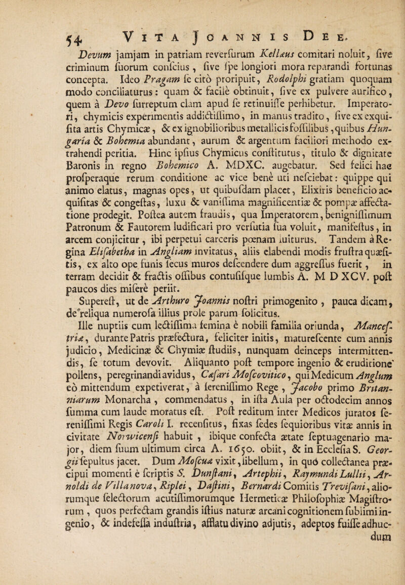 Devum jamjam in patriam reverfurum KelUus comitari noluit 5 five criminum Tuorum confcius, £ive Ipe longiori mora reparandi fortunas concepta. Ideo Pragam fe cito proripuit, Rodolphi gratiam quoquam modo conciliaturus: quam & facile obtinuit, live ex pulvere aurifico, quem a Devo (iirreptum clam apud fe retinuifTe perhibetur. Imperato¬ ri, chymicis experimentis addi&ilfimo, in manus tradito, fiveexexqui- fita artis Chymica?, & cx ignobilioribus metallicis folfilibus,quibus Hun- garia & Bohemia abundant, aurum & argentum faciliori methodo ex¬ trahendi peritia. Hinc ipfius Chymicus conllitutus, titulo & dignitate Baronis in regno Bohemico A. MDXC. augebatur. Sed felici hae profperaque rerum conditione ac vice bene uti nefciebat: quippe qui animo elatus, magnas opes, ut quibufdam placet, Elixiris beneficio ac- quifitas 6c congeftas, luxu & vanifiima magnificentia: & pompa? affedfa- tione prodegit. Poilea autem fraudis, qua Imperatorem, benignifilmum Patronum & Fautorem ludificari pro verfutia fua voluit, manifeftus, in arcem conjicitur , ibi perpetui carceris poenam luiturus. Tandem a Re¬ gina Elifabetha in Angliam invitatus, aliis elabendi modis fruflraqusefi- tis, ex alto ope funis iecus muros defeendere dum aggreffus fuerit, in terram decidit & fra&is olfibus contufifque lumbis A. M D XCV. pofl: paucos dies mifere periit. Supereff, ut de Arthuro Joannis noftri primogenito , pauca dicam, deTeliqua numerofa illius prole parum folicitus. Ille nuptiis cum le&iffima femina e nobili familia oriunda, Afancef* trU, durante Patris prafedlura, feliciter initis, maturefeente cum annis judicio, Medicina? & Chymiae Rudiis, nunquam deinceps intermitten¬ dis, fe totum devovit. Aliquanto poR tempore ingenio & eruditione' pollens, peregrinandi avidus, Cajari Mofcovitico, qui Medicum Anglum eo mittendum expetiverat, a iereniffimo Rege , Jacobo primo Bntan¬ tliarum Monarcha , commendatus, in iRa Aula per o&odecim annos fumma cum laude moratus eR, PoR reditum inter Medicos juratos fe- reniffimi Regis Car oh I. recenfitus, fixas fedes fequioribus vita? annis in civitate Norwicenfi habuit , ibique confedla aetate feptuagenario ma¬ jor, diem fuum ultimum circa A. 1650. obiit, &inEcclefiaS. Geor- gn fepultus jacet. Dum Mofcua vixit, libellum, in qud colledfanea prae¬ cipui momenti e (criptis S. JDunftani, Artephii, RaymundiLullii, Ar- noldi de Cilla nova, Riplei, DajHni, B er nardi Comitis Trevifani, alio¬ rumque fele&orum acutiffimorumque Hermetica? Philofophi# MagiRro* rum , quos perfe&am grandis iftius naturae arcani cognitionem fubiimi in¬ genio, 6c indefeffa induftria, afflatu divino adjutis, adeptos fuiffeadhuc- dutn