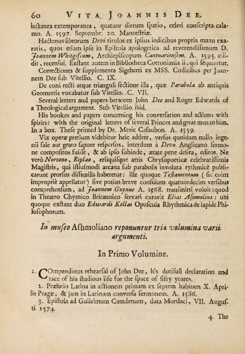 6o Vita^Joannis Dee, ledanea extemporanea , quatuor dierum fpatio, celeri confcripta cala¬ mo. A. 1597. Septembr. 20. Maneeftrise. Hadenus librorum Devi titulos ex iplius indicibus propria manu exa¬ ratis, quos etiam ipfe in Eplltoia apologetica ad reverendiiTimum D. Joannem Wbitgif'cum, Archiepilcopum Cantuarienfem. A. 1595 edi- dit, recenfui. Exftant autem in Bibliotheca Cottoniania ii, qui lequuntur. Corrediones & fupplementa Sigeberti ex MSS. Codicibus per Joan- nerft Dee fub Vitellio. C. IX. De coni redi atque trianguli (edione illa, quse Parabola ab antiquis Geometris vocabatur fub Vitellio. C. VII. Several letters and papers between John Dee and Roger Edwards of a Theological argument. Sub Vitellio, ibid. His bookes and papers concerning his converfation and adions wkh fpirits: with the original letters ol feveral Princes and great men to him. In a box. Thefe printed by Dr. Meric Cafaubon. A. 1559. Vix operae pretium videbitur heic addere, verfus quoldam nullo inge¬ nii fale aut grato lapore refperfos, interdum a Devo Anglicano fermo- ne compolitos fu i Te , & ab ipfo fubinde, aetate pene deiira, editos. Ne vero Norto no, Riplao , reliquifque artis Chryfopoeticae celebrat illimis Magiftris, qui iftiulmodi arcana fub parabolis involuta rythmice publi¬ carunt prorfus didimiiis haberetur: ille quoque Tejlamentum ( lic enim improprie appellatur) live potius breve conliiium quatuordecim vcrlibus comprehenfum, ad Joannem Guynue A. iy68. tranfmitti voluit:quod in Theatro Chymico Britannico fervari curavit Elias Afhmolius : ubi quoque exftant duo Edwardi KelUi Opufcuia Rhy thmka de lapide Phi- lofophorum. In mufeo Afhmoliano reponuntur tria volumina varii argumenti. In Primo Volumine» s. /'‘^Ompen.dious rehearfal of John Dee, his dutifull declaration and ^ race of his ftudious life for the fpace of fifty yeares. t. Pnefatio Latina in adionem primam ex feptem habitam X. Apri¬ lis Pragse, & jam in Latinam converfa ferrnonem. A. 158*5. 3. Epiftoiaad Gulielmum Camdenum, data Mordaci, VII. AuguT ti 1574.