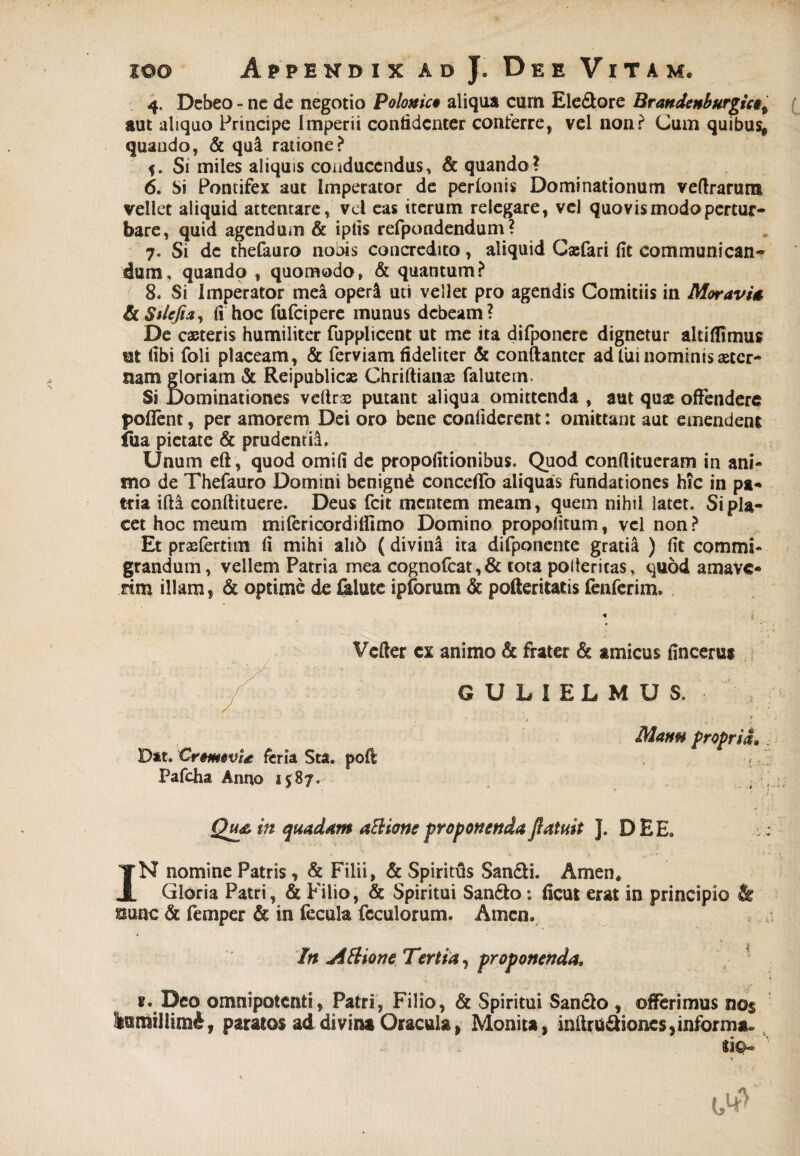 4. Debeo - ne de negotio Polouict aliqua cum Ele&ore Brandenburgic§9 aut aliquo Principe Imperii confidenter conferre, vel non? Cum quibus, quando, & qui ratione? Si miles aliquis conducendus, & quando? 6. Si Pontifex aut Imperator de perlonis Dominationum veftrarum vellet aliquid attentare, vel eas iterum relegare, vel quovis modo pertur¬ bare, quid agendum & iplis refpondendum ? 7. Si de thefauro noois concredito, aliquid Casfari fit communican¬ dum, quando , quomodo, & quantum? 8. Si Imperator mea oper& uti vellet pro agendis Comitiis in MoravU & Stlejia, fi hoc fufeipere munus debeam? De caeteris humiliter fupplicent ut me ita difponere dignetur altiflimus ut fibi foli placeam, & ferviam fideliter & conftanter ad tui nominis aster¬ nam gloriam & Reipublic» Chriftianae falutem. Si Dominationes veltrse putant aliqua omittenda , aut quae offendere pofient, per amorem Dei oro bene confiderent: omittant aut emendent fua pietate & prudentia. Unum eft , quod omifi de propofitionibus. Quod conftitueram in ani¬ mo de Thefauro Domini benigni concefifo aliquas fundationes hic in pa¬ tria ifta conftituere. Deus fcit mentem meam, quem nihil latet. Si pla¬ cet hoc meum mifericordilfimo Domino propofitum, vel non ? Et praefertim fi mihi ah6 (divina ita difponente gratia ) fit commi¬ grandum, vellem Patria mea cognofcat, & tota poltericas, quod amave¬ rim illam, & optime de &lute ipforum & pofteritatis fenferim. Vefter cx animo & frater & amicus finceru* GULIELMUS. Manu propria. . Dat. CrmovU feria Sta. poft ■ {. Pafcha Anno 1587. . Qu& in quadam attione proponenda ftatuit J. DEE. :; IN nomine Patris, & Filii, & Spiritfis San£li. Arnen* Gloria Patri, & Filio, & Spiritui San&o: ficut erat in principio & ssunc & femper & in fecula fcculorum. Arnen. u In Attione Tertia, proponenda, s. Deo omnipotenti, Patri, Filio, & Spiritui San&o , offerimus n©$ lumrilim^, paratos ad divina Oracula, Monita, inftrtiSiones,informa»