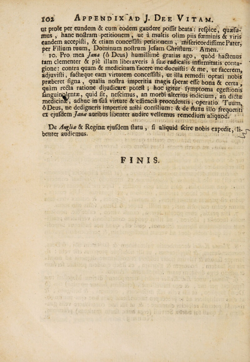 nt prole per eandem & cum eodem gaudere poflit beata: refpice, qusefu- mus s hanc noeram petitionem , ut a multis olim piis fceminis & viris eandem accepifti, & etiam conceffifti petitionem , mifcricordiflime Pater, per Filium tuum, Dominum noltrum jefum Ghriflum. Arnen. io. Pro mea Jana (6 Deus) humillime gratias ago, quod'ha&enus tam clementer & pie illam liberaveris a fute radicalis infirmitatis conta- ‘ gione: contra quam & medicinam facere me docuifti: & me, ut facerem adjuvifti, fa&seque eam virtutem concelMi, ut illa remedii optati nobis praeberet figna , qualia noftra imperitia magis fperat effe bona & certa quam redta ratione dijudicare poteft ; hoc igitur fymp torna egeftionis fanguinalentae, quid fit, nefeimus, an morbi alterius indicium, an dictae meaicinlr, adhuc rn fua virtute & efficacia procedentis , operatio. Tuum 6 Deus, ne dedigneris impertire mihi coniilium: & de fluxu illo frequenti es cjufdem Jam auribus libenter audire vallemus remedium aliquod» De Anglite & Regina ejufdem flatu teter audiemus» , fi aliquid fcire nobis expedit ' 'Y i 'i . . vi '■ FINIS.