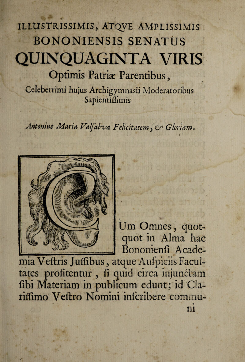 ILLUSTRISSIMIS, ATQVE AMPLISSIMIS BONONIENSIS SENATUS QUINQUAGINTA VIRIS Optimis Patriae Parentibus, Celeberrimi hujus Archigymnasii Moderatoribus Sapientiffimis Antonius Alaria Valfal^va Felicitatem, £>'•' Gloriam. Um Omnes, quot¬ quot in Alma hac Bononienfi Acade¬ mia Veftris Jufiibus, atque Aufpiciis Facul¬ tates profitentur , fi quid circa injundam fibi Materiam in publicum edunt ; id Cla- riflimo Veftro Nomini infcribere commu¬ ni (