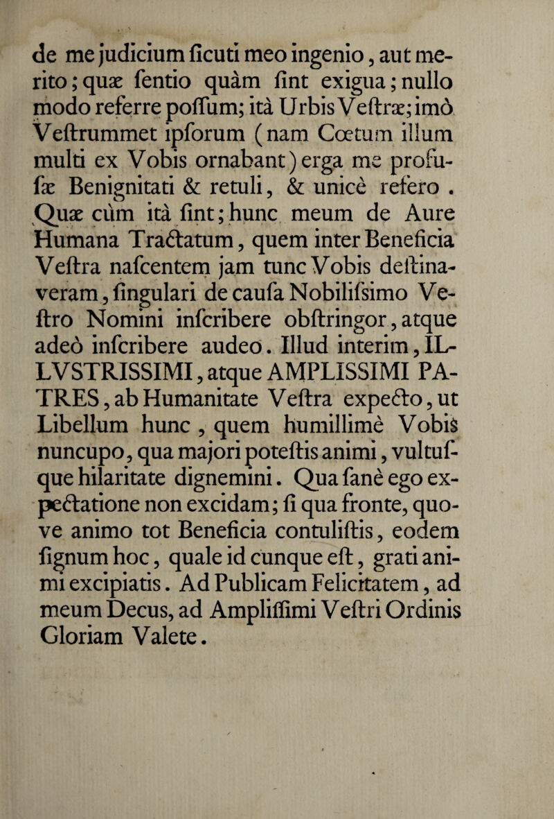 de me judicium ficuti meo ingenio, aut me¬ rito; quae fentio quam fint exigua;nullo modo referre pofium; ita Urbis Veftr£e;imd Veftrummet ipforum (nam Coetum illum multi ex Vobis ornabant) erga me profu- fx Benignitati & retuli, & unice refero . Quae cum ita fint;hunc meum de Aure Humana Tra&atum, quem inter Beneficia Veftra nafcentem jam tunc Vobis delima¬ veram , lingulari de caufa Nobilifsimo Ve- ftro Nomini infcribere obftringor, atque adeo infcribere audeo. Illud interim, IL- LVSTRISSIMI, atque AMPLISSIMI PA¬ TRES, ab Humanitate Veftra expefto, ut Libellum hunc , quem humillime Vobis nuncupo, qua majori poteftis animi, vultuf- que hilaritate dignemini. Qua fane ego ex- pe&atione non excidam; fi qua fronte, quo- ve animo tot Beneficia contuliftis, eodem fignumhoc, quale id cunque eft, grati ani¬ mi excipiatis. Ad Publicam Felicitatem, ad meum Decus, ad Amplilfimi Veftri Ordinis Gloriam Valete.