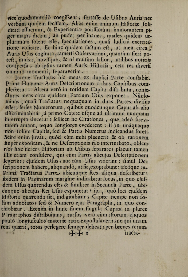 Hes quodammodo coegiTsent; fort&flc de Ufibus Auris nec verbum quidem fecifleim Alias enim animum Hiftoriae foli- dirati afluetum , & Experientia potilfumim immorantem pi¬ get magis dicam , an pudet per inanes , quales quidem ut- plurimum folent efte, fpeculationes , quafi ludicra exercita¬ tione volitare. Et hinc quidem facium efl , ut mea cirotJ Auris Ufus cogitata, tametfi Obfervationi,quantum fieri po- teft, innixa, novifque, & ni multiim fallor , utilibus notitijs •confperfa ; ab ipfius tamen Auris Hifloria , ceu res diverfi omnino momenti, feparaverim. Itaque Tranatus hic meus ex duplici Parte conflabit. Prima Humana? Auris Defcriptionem tribus Capitibus com¬ pleretur . Altera vero in totidem Capita diftributa, conje- duras meas circa ejufdem Partium Ulus exponet . Nihilo¬ minus , quafi Tradatus nequaquam in duas Partes divifus eflet; feries Numerorum, quibus quodcunque Caput ab alio diferiminabitur, a primo Capite ufque ad ultimum nunquam interrupta ducetur 5 fcilicet ne Citationes , qua: adeo brevi¬ tatem amant, aequo longiores evederent ; fi in unaquaque non foliim Capitis, fed & Partis Numerus indicandus foret* Scire enim juvat, quod ciim mihi placuerit & ob rationem nuperexpofitam ,& ne Defcriptionis fiio interturbato, obfcu- rior haec fieret; Hiftoriam ab Ufibus feparare; placuit tamen illis etiam confulere, qui ciim Partis alicuius Defcriptionem legerint; ejufdem Ufus; aut cum Ufus viderint ; fimul De¬ fcriptionem habere,aliquando, utfit,exoptabunt; ideoque iiL, Prima Tradatus Parto ubicunque Res aliqua deferibetur; ibidem in Paginarum margine indicabitur locus, in quo ejuf¬ dem Ufus quaerendus eft; & fitniliter in Secunda Parte , ubi¬ cunque alicujus Rei Ufus exponetur > ibi , quo loci ejufdem Hifloria quaerenda fit, indigitabitur ; Capite nempe non fi> him adnotato; fed & Numero ejus Paragraphi, in quo con¬ tinebitur . Etenim in hunc finem fingula Capita in plures Paragraphos diflribuimus, rurfus vero cum iflorum aliquos paulo Iongiufculos materiae ratioexpoflulaverit;nequi unam rem quaerit 5 totos perlegere femper debeat ; per breves rerum ‘tratta-