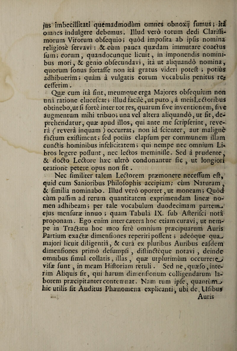 Jus imbecillitati quemadmodum omnes obnoxij fumus; ita omnes indulgere debemus. Illud vero totum dedi Clariffi- morum Virorum obfequio; quod impofita ab ipfis nomina religiose fervavi : & eiim pauca quaedam immutare coartus fum; eorum, quandocunque licuit, in imponendis nomini¬ bus mori, 8c genio obfecundavi, ita ut aliquando nomina, quorum fonus fortaffe non ita gratus videri poteft i potius adhibuerim; quam a vulgatis eorum vocabulis penitus re- ceflTerirn. Qua* cum ita fint, ineumque erga Majores obfequium non tma ratione elucefcat; illud facile, ut puto , a meisLertoribus obtinebo,ut fi forte inter tot res, quarum five inventionem, five augmentum mihi tribuo; una vel altera aliquando, ut fit, de¬ prehendatur, quas apud illos, qui ante me fcripferint, reve¬ ra ( revera inquam ) occurrat, non id fcienter, aut maligne fartum exiftiment; fed potius elapfum per communem illam cunrtis hominibus infelicitatem; qui nempe nec omnium Lk bros legere poliunt, nec lertos meminifle. Sed a prudente, & dorto Lertore hsec ultro condonantur fic , ut longiori oratione petere opus non fit. Nec fimiliter talem Lertoretn praemonere neceffum eft, quid cum Sanioribus Philofophis accipiam; cum Naturam, & fimilia nominabo. Illud vero oportet,ut moneam; Quod cum paflim ad rerum quantitatem exprimendam lineae no¬ men adhibeam, per tale vocabulum duodecimam partem- ejus menfurae innuo ; quam Tabula IX. fub Afterifci nota proponam. Ego enim inter caetera hoc etiam curavi, ut nem¬ pe in Trartatu hoc meo fere omnium praecipuarum Auris Partium exartae dimenfiones reperiripollent 5 adeoque qua^ majori licuit diligentia, & cura ex pluribus Auribus eafdem dimenfiones primo defutnpli , difiinrteque notavi , deinde omnibus fimul collatis, illas , quae utplurimiun occurrero vifae funt , in meam Hiftoriam retuli. Sed ne,qua*fo,inte- rim Aliquis fic, qui harum dimenfionum colligendarum la¬ borem praecipitanter contemnat. Nam tum ipfe, quantum^» hic utilis fit Auditus Phaenomena explicanti , ubi de .Ufibu* Auris