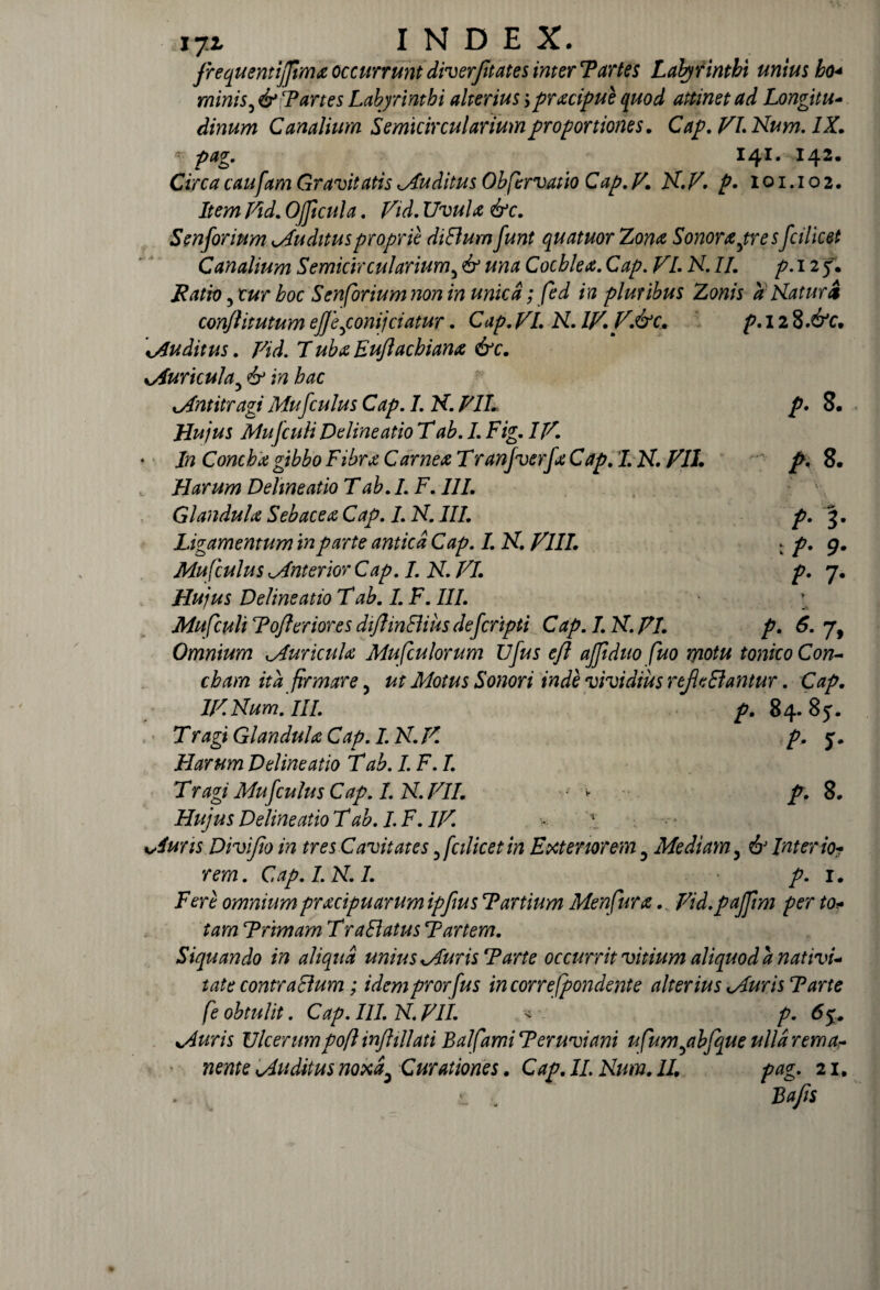 j.t INDEX. JrequentijJimx occurrunt diverfitates inter T artes Labyrinthi unius bo< minis 3 & T artes Labyrinthi alterius > pracipue quod attinet ad Longi tu* dinum Canalium Semicircularium proportiones. Cap. 77. Num. IX. 141. 142. Ciw Gravitatis puditus Obfervatio Cap.V. N.V. p. 1 o 1.1 o 2. Item Vid. OJJicula. r/w/tf &c. Senforium Auditus proprie diElumfunt quatuor Zona Sonorapresfcilicet Canalium Semicircularium5 & una Cochlea. Cap, VL N. II. p. 12 y. JRatio ,tur hoc Senforium non in unica; fed in pluribus Zonis a Natur A conjlitutum ejjeponijciatur. Cap.VL N. IV. V.&c. p.l2%.&c. Auditus. Vid. TubxEuJlacbiana &c. Auricula5 hac Antitragi Mufculus Cap. I. N. VIL p. 8. Hujus Mufculi Delineatio T/. Fig. IV* In Concha gibbo Fibra Carnea T ranfverfa Cap. 7. N. 77/. /\ 8. FI arum Delineatio Tab. I. F. III. GlandulaSebaceaCap.I.N.III. p. 3. Ligamentum in parte antica Cap. I. N. VIII. : p. 9. Mufculus Anterior Cap. I. N. VI. p. 7. Hujus Delineatio T ab. I. F. III. Mufculi Tofleriores diflmEliusdefcnpti Cap.I.N.VI. p. 6- 7, Omnium Auricula Mufculorum Ufus efl ajjiduo fuo motu tonico Con¬ cham ita firmare, ut Motus Sonori inde vividius reJieElantur. Cap. IVNum. III. p. 84.85. Tragi Glandula Cap. I. N.V. p. 5. Harum Delineatio T ab. I. F. I. Tragi Mufculus Cap. I.N. VII. ■ - p. 8. Hujus Delineatio T ab. I. F. IV. Auris Divifio in tres Cavitates y fcilicet in Exteriorem 3 Mediam, & Inter io? rem. Cap. I.N. I. p. 1. Fere omnium pracipuarum ipfius T artium Menfura.. Vid.pajfim per to* tam Trimam T r a Elatus T artem. Siquando in aliqua unius Auris Tarte occurrit vitium aliquod a nativi¬ tate contraEium; idemprorfus incorrefpondente alterius Auris T arte fe obtulit. Cap. III. N. VIL p. 65. Auris Ulcerumpoft inftillati Balfami Teruviani ufumyibfque ulla rema¬ nente Auditus noxa, Curationes. Cap. II. Num. II. pag. 21. ■i ■. Bajis