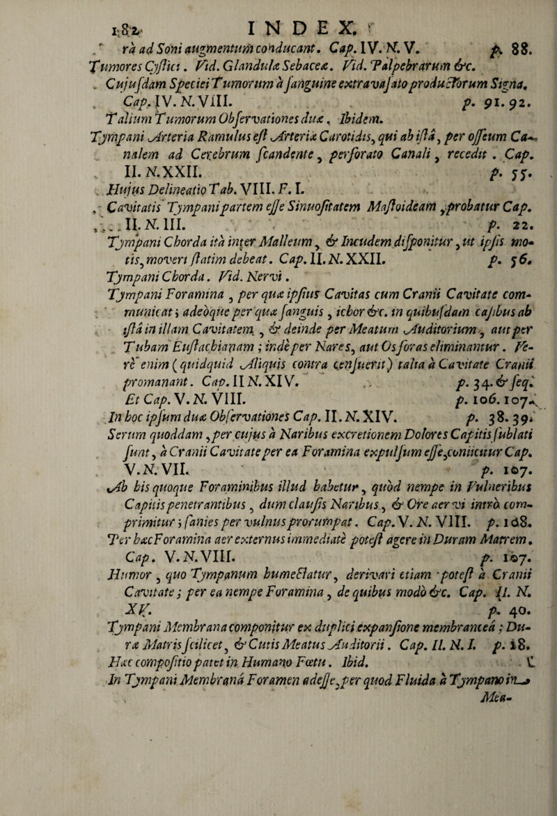 „r ra ad Soni augmentum conducant. Cap. IV. A. V. £ 88. Xumores Cjftkt. Vid. Glandula Sebacea. Vid. Palpebrarum &c. . Cujufdam Speciei Tamorum a [anguine extravalato productorum Sima. 'CapAW.N.VIIL />. 91.^2. T alium T umorum Obfervationes dita. ibidem. Tjmpani uArteria Ramulus ejl uArteria Carotidis5 ifldy per ojfeum Ca Cerebrum fcandente y perforato Canali, recedit . t > - II. N. XXII. . />. J5T- Hujus DelineatiQTab.Vlll.FA. Cavitatis Tjmpanipartem ejje Sinuofitatem Maftoideam y probatur Cap. -, II. 2sT. III. /\ ; p. 22. Tjmpani Chorda ita inter Malleum y & Incudem di[ponitur > ut ipfs mo¬ tis5 moveri flatim debeat. Cap. II. A. XXII. p. j 6. Tjmpani Chorda. Aem. Tjmpani Foramina 3 ipfius Cavitas cum Cranii Cavitate com¬ municati adeoqne per qua fanguis, icbor&r. in quibufdam cajibusab fla in illam Cavitatem y & deinde per Meatum Mu ditor ium 5 aut per T ubam E ujlacbianam ; inde per Nares, O5foras eliminantur. /£- re enim (quidquid Mliquis contra cenjuent) talia a Cavitate Cranii promanant. Cap. 11 A7. XIV. .. p. 3 4.6^ /egC £r Cap. V. A. VIII. £.106.107^ boc ipjum dua Obfervationes Cap. II. A. XIV. p. 38.39/ Serum quoddam ,per cujus a Naribus excretionem Dolores Cap itisfublati funt, a Cranii Cavitate per ea Foramina expulfum ejjeponiicuur Cap* V. A. VII. p. 107, bis quoque Foraminibus illud habetur, quod nempe in Vulneribus Capitis penetrantibus 5 dumclaufs Naribus 5 6-'Ore aer vi intra com¬ primitur 5 per vulnus prorumpat. Cap. V. A7. VIII. p. 108. Ter bxc Foramina aer externus immediate potejl agere in Duram Matrem. Cap. V. A. VIII. 107. Humor 5 <^0 Tympanum bumeElatur, derivari etiam 'potefl a Cranii Cavitate; per ea nempe Foramina y de quibus modo &c. Cap. 11. A. Xf. p. 40. Tjmpani Membrana componitur ex duplici expanfione membranced; Dw- r*e MatrisJcilicet5 & Cutis Meatus Mu ditor ii. Cap. //. A. /. £. i8. Flxc compoftio patet in Humano Fcetu. Ibid. \L i/? Tjmpani Membrana Foramen adejje^per quod Fluida a Tjmpanoiru»