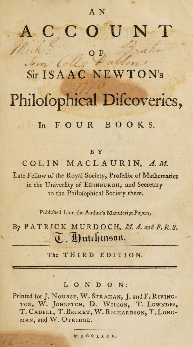 ACC O U N T /,% ''/ ic . , /? / // * - of -L- l '? t .' l f ** *2- J Sir ISAAC NEWTON’s / / j > Philofophical Difcoveries In FOUR BOOKS. B Y COLIN MACLAURIN, AM. Late Fellow of the Royal Society, Profeflor of Mathematics in the Univerfity of Edinburgh, and Secretary to the. Philofophical Society there. Published from the Author’s Manufcript Papers, By PATRICK MURDOCH, M. A. and F. R. S. tL. l)ntflnn*HUt. The THIRD EDITION. LONDON: Printed for J. Nourse, W. Strahan, J. and F. Riving- ton, W. Johnston, D. Wilson, T. Lowndes, T. Cadell, T. Becket, W. Richardson, T. Long¬ man, and W. Otridge. mdcclxxv.