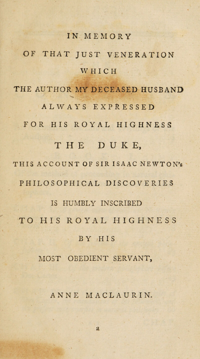 IN MEMORY OF THAT JUST VENERATION WHICH THE AUTHOR MY DECEASED HUSBAND Si r'*' ALWAYS EXPRESSED FOR HIS ROYAL HIGHNESS THE DUKE, THIS ACCOUNT OF SIR ISAAC NEWTON’t PHILOSOPHICAL DISCOVERIES I IS HUMBLY INSCRIBED TO HIS ROYAL HIGHNESS BY -HIS MOST OBEDIENT SERVANT, ANNE MACLAURIN. a