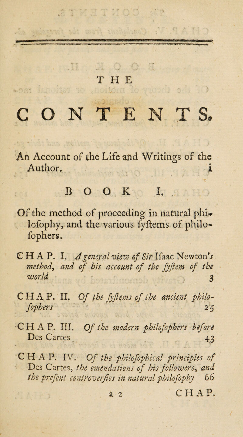 THE CONTENTS An Account of the Life and Writings of the Author. i - X BOOK I. Of the method of proceeding in natural phi* lefophy, and the various fyitems of philo- CHAP. I. A general view of Sir Ifaac Newton^ method, and of his account of the fyftem of the world 3 C PI A P, II, Of the fyftems of the ancient philo- fophers 2 £ CHAP. III. Of the modern philofophers before Des Cartes 43 CHAP. IV. Of the philofophical principles of Des Cartes, the emendations of his followers^ and the prefent controverfies in natural philofophy 66 a 2 CHAP. /