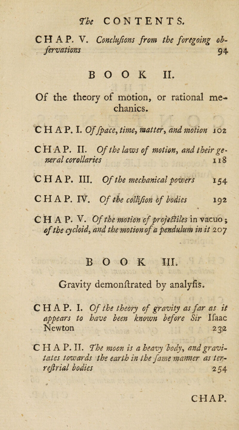 CHAP. V. Conclufions from the foregoing oh- fervations 94 BOOK II. Of the theory of motion, or rational me-* chanics. C H A P. I. Of fpace, time, matter, and motion j 02 CHAP. II. Of the laws of motion, and their ge¬ neral corollaries 118 i J. . - . ■ . . . . .. CHAP. III. Of the mechanical powers 154 CHAP. IV. Of the collifion of bodies 192 CHAP. V. Of the motion of pro] e Biles in vacuo; of the cycloid3 the motion of a pendulum in it 207 BOOK III. Gravity demonftrated by analyfis. ✓ CHAP. I. Of the theory of gravity as far as it appears to have been known before Sir Jfaac Newton 232 CHAP. II. The moon is a heavy body, and gravi¬ tates towards the earth in the fame manner as ter- refir id bodies 254 /<- * ' - • ‘ :