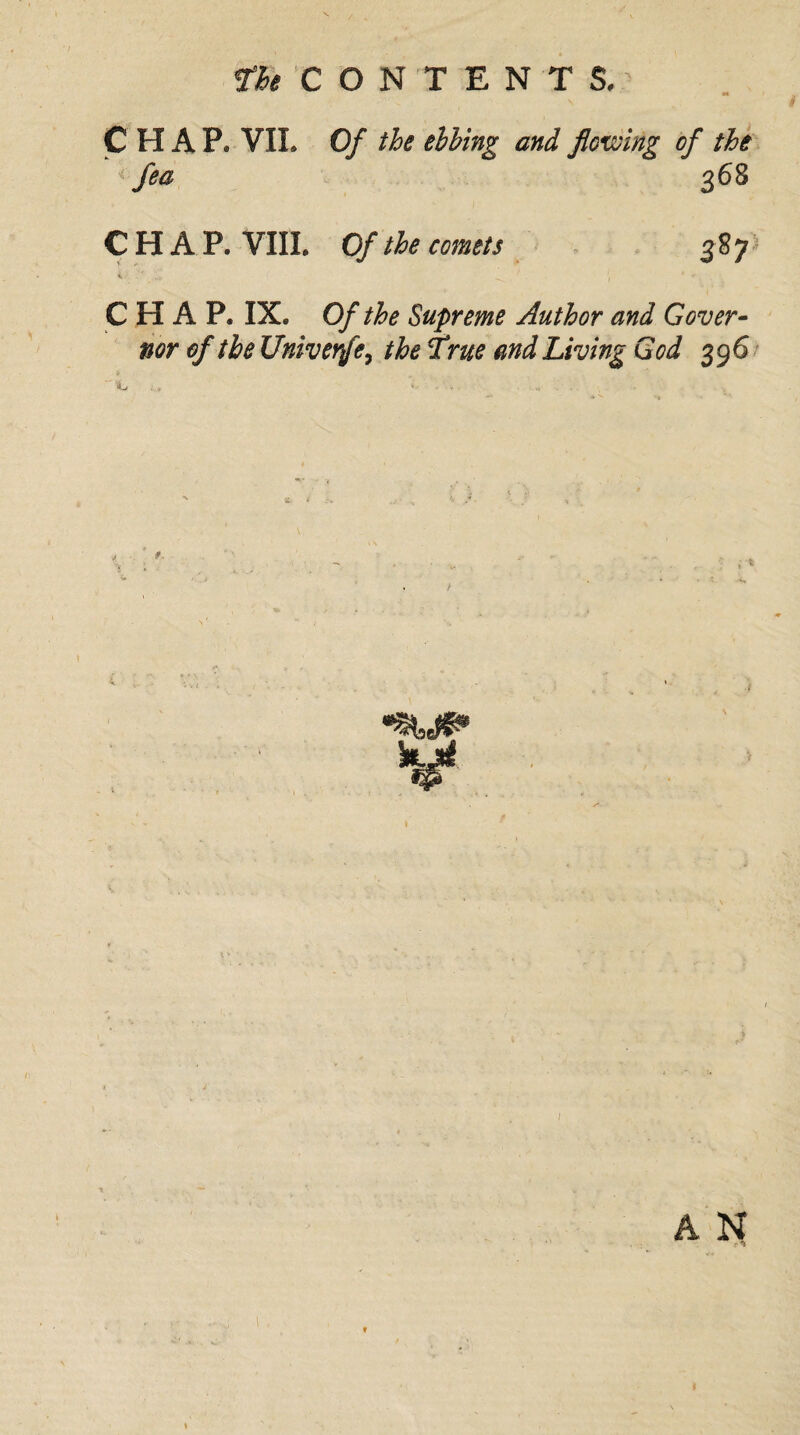 CHAP. VIL Of the ebbing and flowing of the < fea 368 CHAP. VIII. Of the comets 387 CHAP. IX. Of the Supreme Author and Gover¬ nor of the Univerfe, the True and Living God 396