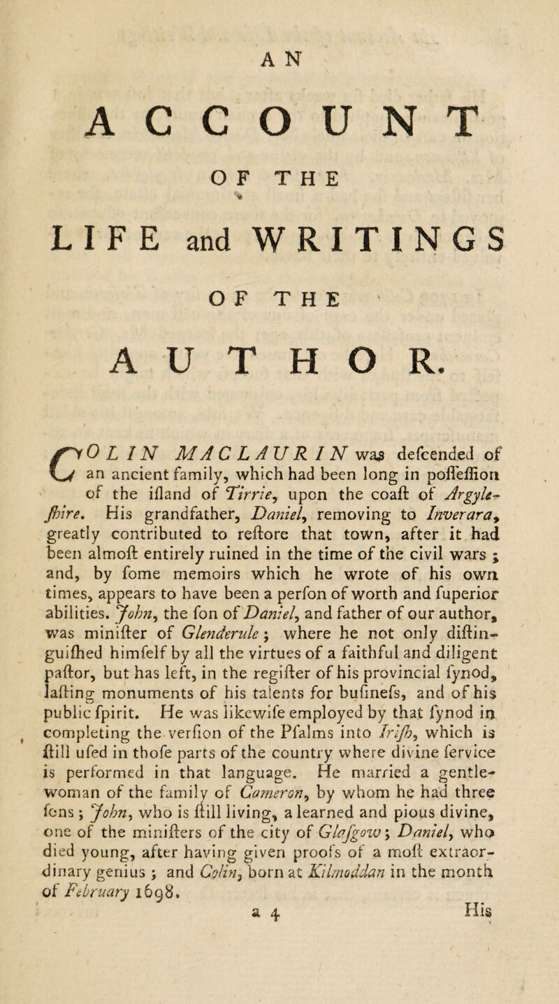 ACCOUNT O F T H E % LIFE and WRITINGS OF THE AUTHOR. f fyOLIN M A C LAU R IN was dcfcended of an ancient family, which had been long in poffeffion of the ifland of Tirrie, upon the coaft of Argyle- Jhire. His grandfather, Daniel, removing to Inveraray greatly contributed to reftore that town, after it had been almoft entirely ruined in the time of the civil wars ; and, by fome memoirs which he wrote of his own times, appears to have been a perfon of worth and fuperior abilities. John, the fon of Daniel^ and father of our author, was minifter of Glenderule; where he not only diftin- guifhed himfelf by all the virtues of a faithful and diligent paftor, but has left, in the regifter of his provincial fynod, laflinof monuments of his talents for bufmefs, and of his public fpirit. He was likewife employed by that fynod in completing the verfion of the Pfalms into Irljb, which is ftill ufed in thofe parts of the country where divine ferviee is performed in that language. He married a gentle¬ woman of the family of Cameron, by whom he had three fens ; John, who is flill living, a learned and pious divine, one of the minifters of the city of Glafgow\ Daniel, who died young, after having given proofs of a moll extraor¬ dinary genius; and CVzVz, born at Kllmoddan in the month of February 1698. a 4 His