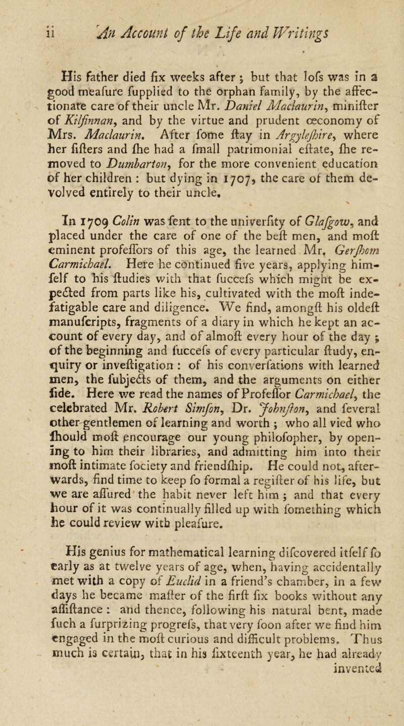 His father died fix weeks after ; but that lofs was in a good meafure fuppiied to the orphan family, by the affec¬ tionate care of their uncle Mr. Daniel Maclaurin, minifter of Kilfinnan, and by the virtue and prudent oeconomy of Mrs. Maclaurin. After fome ftay in Argylejhire, where her fillers and fhe had a fmall patrimonial eflate, fhe re¬ moved to Dumbarton? for the more convenient education of her children : but dying in 170/3 the care of them de¬ volved entirely to their uncle. In 1709 Colin was fent to the univerfity of Glafgow, and placed under the care of one of the beft men, and moft eminent profeffors of this age, the learned Mr, Gerjhom Carmichael. Here he continued five years, applying him- felf to his ftudies with that fuccefs which might be ex¬ pected from parts like his, cultivated with the moft inde¬ fatigable care and diligence. We find, amongft his oldeft manufcripts, fragments of a diary in which he kept an ac¬ count of every day, and of almoft every hour of the day ; of the beginning and fuccefs of every particular ftudy, en¬ quiry or inveftigation : of his converfations with learned men, the fubjedts of them, and the arguments on either fide. Here we read the names of Profeflor Carmichael, the celebrated Mr. Robert Simfon, Dr. fohnjlon, and feveral other gentlemen of learning and worth ; who all vied who Ihould moft encourage our young philofopher, by open¬ ing to him their libraries, and admitting him into their inoft intimate fociety and friendfhip. He could not, after¬ wards, find time to keep fo formal a regifter of his life, but we are aflured the habit never left him; and that every hour of it was continually filled up with fomething which he could review with pleafure. His genius for mathematical learning difcovered itfelf fo early as at twelve years of age, when, having accidentally met with a copy o% Euclid in a friend’s chamber, in a few days he became mailer of the firft fix books without any affiftance ; and thence, following his natural bent, made fuch a furprizing progrefs, that very foon after we find him engaged in the moft curious and difficult problems. Thus much is certain, that in his iixteenth year, he had already invented