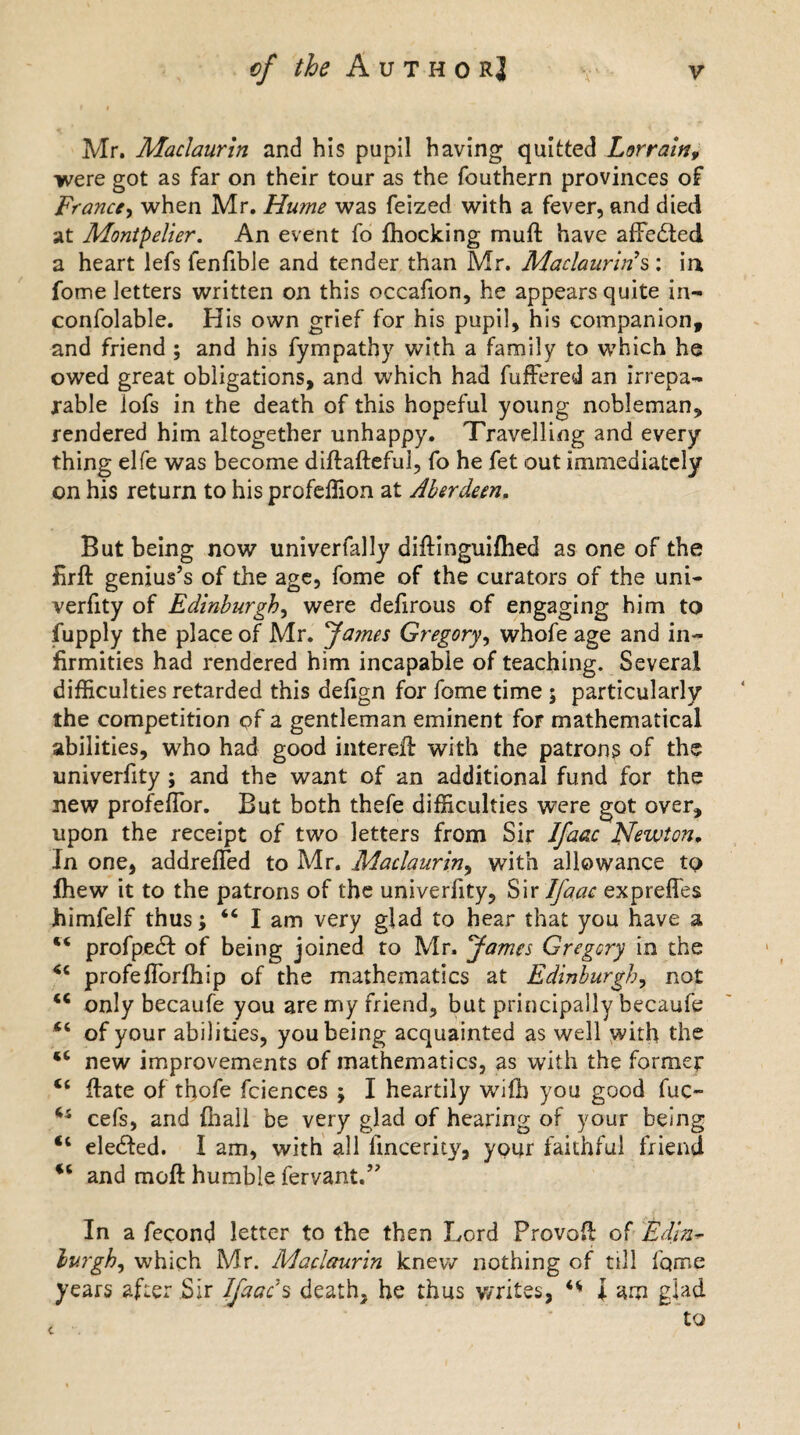 Mr. Maclaurin and his pupil having quitted Lorrain9 •were got as far on their tour as the fouthern provinces of France, when Mr. Hume was feized with a fever, and died at Montpelier. An event fo {hocking muft have affedled a heart lefs lenfible and tender than Mr. Maclaurins : in fome letters written on this occafion, he appears quite in- confolable. His own grief for his pupil, his companion, and friend ; and his fympathy with a family to which he owed great obligations, and which had fuffered an irrepa¬ rable lofs in the death of this hopeful young nobleman, rendered him altogether unhappy. Travelling and every thing elfe was become diftafteful, fo he fet out immediately on his return to his profeffion at Aberdeen. But being now univerfally diftinguiflied as one of the firft genius’s of the age, fome of the curators of the uni- verfity of Edinburgh, were delirous of engaging him to fupply the place of Mr. James Gregory, whofe age and in¬ firmities had rendered him incapable of teaching. Several difficulties retarded this defign for fome time ; particularly the competition of a gentleman eminent for mathematical abilities, who had good intereffi with the patron? of the univerfity ; and the want of an additional fund for the new profeffor. But both thefe difficulties were got over, upon the receipt of two letters from Sir IJaac Newton. In one, addrefled to Mr. Maclaurin, with allowance tp fhew it to the patrons of the univeriity, Sir Ifaac expreffes Jhimfelf thus; “ I am very glad to hear that you have a H profpedf of being joined to Mr. James Gregory in the profefforfhip of the mathematics at Edinburgh, not only becaufe you are my friend, but principally becaufe of your abilities, you being acquainted as well with the u new improvements of mathematics, as with the former ct ffate of thofe feiences ; I heartily wifb you good fuc- 44 cefs, and fhall be very glad of hearing of your being <c elected. I am, with all lincerity, your faithful friend u and moft humble fervant.” In a fecond letter to the then Lord Provofl: of Edln- lurgh, which Mr. Maclaurin knew nothing of till fqme years after Sir Ifaac's death, he thus writes, ** I am glad i