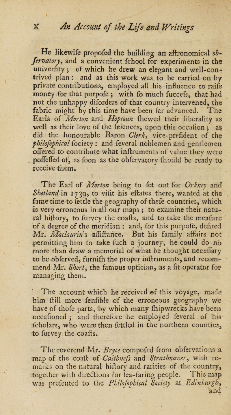He likewife propofed the building an aftronomical oh- fervatory, and a convenient fchool for experiments in the univerfity ; of which he drew an elegant and well-con¬ trived plan : and as this work was to be carried on by private contributions, employed all his influence to raife money for that purpofe ; with fo much fuccefs, that had not the unhappy diforders of that country intervened, the fabric might by this time have been far advanced. The Earls of Morton and Hoptoun (hewed their liberality as well as their love of the feiences, upon this occafion ; as did the honourable Baron Clerk, viee-prefident of the philofophical fociety : and feveral noblemen and gentlemen offered to contribute what inftruments of value they were poffeffed of, as foon as the ohfervatory (hould be ready to receive them. The Earl of Morton being to fet out for Orkney and Shetland in 1739, to vifit his eftates there, wanted at the fame time to fettle the geography of thefe countries, which is very erroneous in all our maps 5 to examine their natu¬ ral hiftory, to furvey the coafts, and to take the meafure of a degree of the meridian : and, for this purpofe, defired Mr. Maclauriris afiiftance. But his family affairs not permitting him to take fuch a journey, he could do no more than draw a memorial of what he thought neceffary to be obferved, furnifh the proper inftruments, and recom¬ mend Mr. Shorty the famous optician, as a lit operator for managing them. The account which he received @f this voyage, made him (till more fenfible of the erroneous geography we have of thofe parts, by which many fhipwrecks have been occafioned ; and therefore he employed feverai of his fcholars, who were then fettled in the northern counties, to furvey the coafts. The reverend Mr. Bryce compofed from obfervations a map of the coaft of Caithnefs and Strathnaver, with re¬ marks on the natural hiftory and rarities of the country, together with directions for lea-faring people. T his map was prefented to the Philofophical Society at Edinburgh,