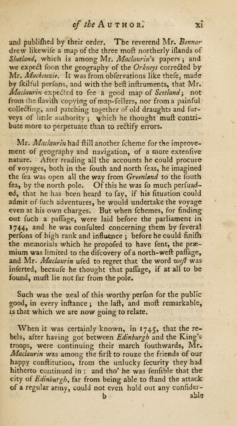 and publifhed by their order. The reverend Mr. Bonnar drew likewife a map of the three moft northerly iflands of Shetland, which is among Mr. Maclaurins papers j and we expedf foon the geography of the Orkneys corredled by Mr. Mackenzie. It was from obfervations like thefe, made by Ikilful perfons, and with the beft inftruments, that Mr. Maclaurin expedted to fee a good map of Scotland; not from the flavifh copying of map-fellers, nor from a painful collecting, and patching together of old draughts and fur- veys of little authority ; ^hich he thought muft contri¬ bute more to perpetuate than to rectify errors. Mr. Maclaurin had ftill another fcheme for the improve¬ ment of geography and navigation, of a more extenfive nature. After reading all the accounts he could procure of voyages, both in the fouth and north feas, he imagined the fea was open all the way from Greenland to the fouth fea, by the north pole. Of this he was fo much perfuad- ed, that he has been heard to fay, if his fituation could admit of fuch adventures, he would undertake the voyage even at his own charges. But when fchemes, for finding out fuch a paflage, were laid before the parliament in 1744, and he was confulted concerning them by feveral perfons of high rank and influence ; before he could finifh the memorials which he propofed to have fent, the prae- mium was limited to the difcovery of a north-weft paflage, and Mr. Maclaurin ufed to regret that the word wejl was inferted, becaufe he thought that paflage, if at all to be found, muft lie not far from the pole. Such was the zeal of this worthy perfon for the public good, in every inftance; the laft, and moft remarkable, is that which we are now going to relate. When it was certainly known, in 1745? that the re¬ bels, after having got between Edinburgh and the King’s troops, were continuing their march fouthwards, Mr. Maclaurin was among the firft to rouze the friends of our happy conftitution, from the unlucky fecurity they had hitherto continued in : and tho’ he was fenflble that the city of Edinbut'ghy far from being able to ftand the attack of a regular army, could not even hold out any confider- b * able