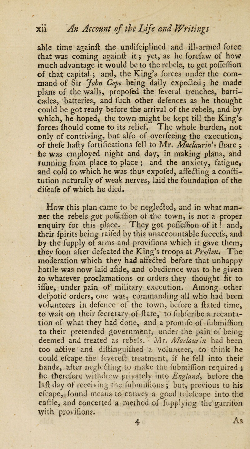 able time again!! the undifciplined and ill-armed force that was coming again!! it; yet, as he forelaw of how much advantage it would be to the rebels, to get pofiefiion of that capital ; and, the King’s forces under the com¬ mand of Sir John Cope being daily expedled; he made plans of the walls, propofed the feveral trenches, barri¬ cades, batteries, and fuch other defences as he thought could be got ready before the arrival of the rebels, and by which, he hoped, the town might be kept till the King’s forces fhould come to its relief. The whole burden, not only of contriving, but alfo of overfeeing the execution, of thefe hafty fortifications fell to Mr, Maclaurin's !hare ; he was employed night and day, in making plans, and running from place to place ; and the anxiety, fatigue, and cold to which he was thus expofed, affecting a confti- tution naturally of weak nerves, laid the foundation of the difeafe of which he died. How this plan came to be neglected, and in what man¬ ner the rebels got pofiefiion of the town, is not a proper enquiry for this place. They got pofiefiion of it ! and, their fpirits being raifed by this unaccountable fuccefs, and by the fupply of arms and provifions which it gave them, they foon after defeated the King’s troops at Pre/lon, The moderation which they had afiedbed before that unhappy battle was now laid afide, and obedience was to be giyen to whatever proclamations or orders they thought fit to iflue, under pain of military execution. Among other defpotic orders, one was, commanding all who had been volunteers in defence of the town, before a Hated time, to wait on their fecretary of ftate, to fubfcribe a recanta¬ tion of what they had done, and a promife of fubmifiion to their pretended government, under the pain of being deemed and treated as rebels. Mr. Maclaurin had been too adbive and diftinguiflied a volunteer, to think he could efcape the feverefi: treatment, if he fell into their hands, after negjedling to make the fubmifiion required $ he therefore withdrew privately into England, before the lafiday of receiving the fubmifiions ; but, previous to his efcape, found means to convey a good telefcope into the cafile, and concerted a method of fupplying the garrifon with provifions. 4 As