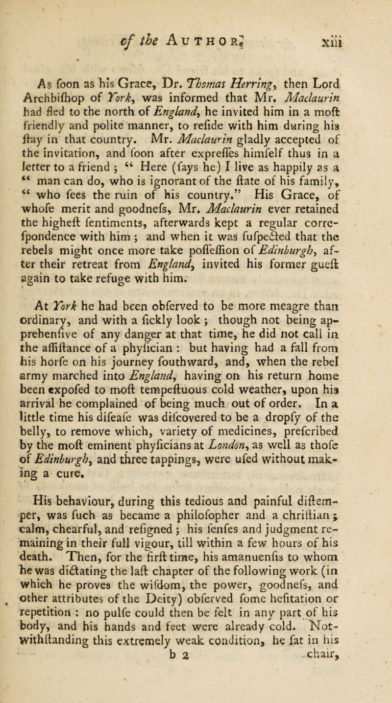 As Toon as his Grace, Dr. Thomas Herrings then Lord Archbifhop of York, was informed that Mr. Maclaurin had fled to the north of England, he invited him in a moft friendly and polite manner, to refide with him during his jfay in that country. Mr. Maclaurin gladly accepted of the invitation, and loon after exprefies himfelf thus in a letter to a friend ; “ Here (fays he) I live as happily as a “ man can do, who is ignorant of the ftate of his family, “ who fees the ruin of his country.” His Grace, of whofe merit and goodnefs, Mr. Maclaurin ever retained the higheft fentiments, afterwards kept a regular corre- fpondence with him ; and when it was fufpedied that the rebels might once more take pofleflion of Edinburgh, af¬ ter their retreat from England, invited his former gueft again to take refuge with him. At York he had been obferved to be more meagre than ordinary, and with a fickly look ; though not being ap¬ prehensive of any danger at that time, he did not cali in the afiiftance of a phyfician : but having had a fall from his horfe on his journey fouthward, and, when the rebel army marched into England, having on his return home been expofed to moft tempeftuous cold weather, upon his arrival he complained of being much out of order. In a little time his difeafe was difcovered to be a dropfy of the belly, to remove which, variety of medicines, prefcribed by the moft eminent phyficians at London, as well as thofe of Edinburgh, and three tappings, were ufed without mak¬ ing a cure. His behaviour, during this tedious and painful diftem- per, was fuch as became a philofopher and a chriftian ; calm, chearful, and refigned ; his fenfes and judgment re¬ maining in their full vigour, till within a few hours of his death. Then, for the firft time, his amanuenfis to whom he was dictating the laft chapter of the following work (in which he proves the wifdom, the power, goodnefs, and other attributes of the Deity) obferved fome hefitation or repetition : no pulfe could then be felt in any part of his body, and his hands and feet were already cold. Not- withftanding this extremely weak condition, he fat in his b 2 - chair.