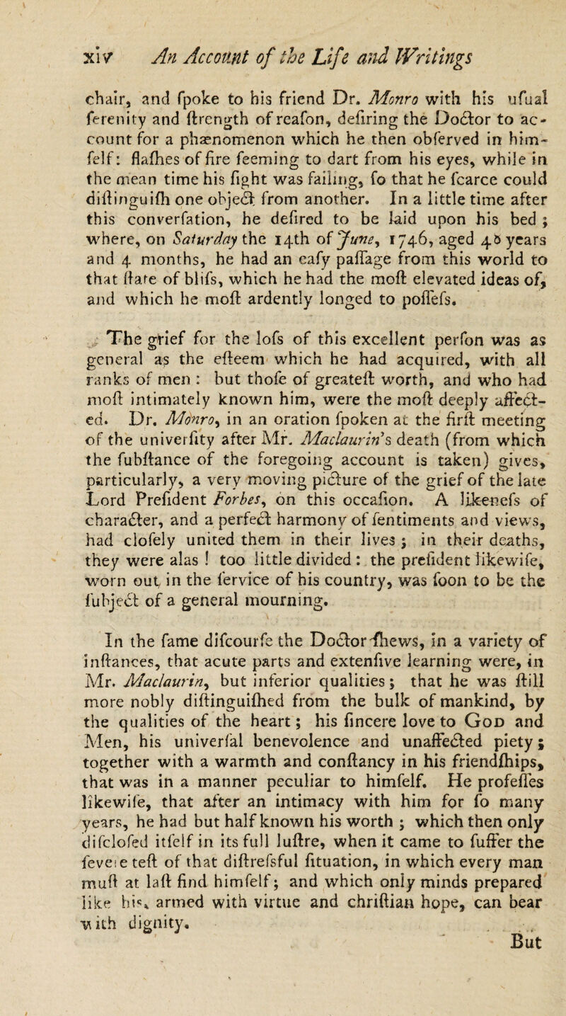chair, and fpoke to his friend Dr. Monro with his ufual ferenity and {Length of reafon, defiring the Do£tor to ac¬ count for a phenomenon which he then obferved in him- fdf: flafhes of fire Teeming to dart from his eyes, while in the mean time his fight was failing, fo that he fcarce could diftinguifh one objedf from another. In a little time after this converfation, he defired to be laid upon his bed ; where, on Saturday the 14th oVJune^ 1746, aged 45 years and 4 months, he had an eafy paffage from this world to that ft are of blifs, which he had the moft elevated ideas of, and which he moft ardently longed to poffefs. The grief for the lofs of this excellent perfon was as general as the efteem which he had acquired, with all ranks of men : but thofe of greateft: worth, and who had moft intimately known him, were the moft deeply affect¬ ed. Dr. Monro, in an oration fpoken at the ftrit meeting of the univerlity after Mr. Maclaurin’s death (from which the fubftance of the foregoing account is taken) gives, particularly, a very moving picture of the grief of the late Lord Prefident Forbes, on this occafion. A likenefs of character, and a perfect harmony of fentiments and views, had clofely united them in their lives ; in their deaths, they were alas ! too little divided : the prefident likewife, worn out, in the lervice of his country, was foon to be the fuhject of a general mourning. In the fame difeourfe the Doctor -Thews, in a variety of inftances, that acute parts and extenfive learning were, in Mr. Maclaurin, but inferior qualities; that he was ftill more nobly diftinguifhed from the bulk of mankind, by the qualities of the heart; his fincere love to God and Men, his univerfal benevolence and unaffe&ed piety; together with a warmth and conftancy in his friendfhips, that was in a manner peculiar to himfelf. He profeffes likewife, that after an intimacy with him for fo many years, he had but half known his worth ; which then only difclofed itfelf in its full luftre, when it came to fuffer the feveie teft of that diftrefsful fituation, in which every man muft at laft find himfelf; and which only minds prepared like his, armed with virtue and chriftian hope, can bear