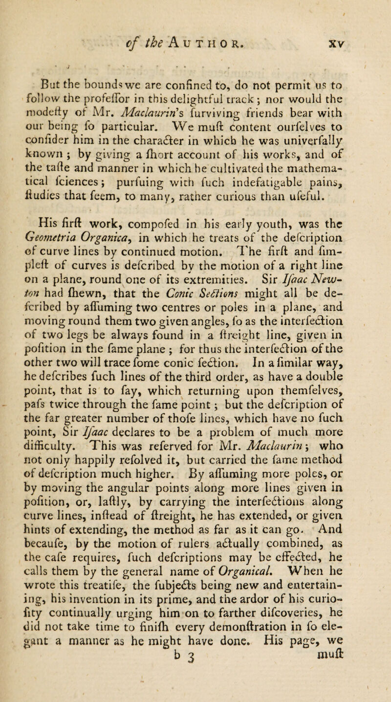 But the bounds we are confined to, do not permit us to follow the profeffor in this delightful track ; nor would the modefty ot Mr. Maclaurin's furviving friends bear with our being fo particular. We muft Content ourfelves to conlider him in the character in which he was univerfally known ; by giving a fhort account of his works, and of the tafte and manner in which he cultivated the mathema¬ tical fciences; purfuing with fuch indefatigable pains, ftudies that feem, to many, rather curious than ufeful. His firft work, compofed in his early youth, was the Geo?netria Organka, in which he treats of the defeription of curve lines by continued motion. The firft and fim- pleft of curves is deferibed by the motion of a right line on a plane, round one of its extremities. Sir Ifaac New¬ ton had (hewn, that the Conic Sections might all be de¬ feribed by afluming two centres or poles in a plane, and moving round them two given angles, fo as the interfection of two legs be always found in a ftreight line, given in pofition in the fame plane ; for thus the interfedtion of the other two will trace fome conic fedtion. In a fimilar way, hedeferibes fuch lines of the third order, as have a double point, that is to fay, which returning upon themfelves, pafs twice through the fame point; but the defeription of the far greater number of thofe lines, which have no fuch point, Sir Ifaac declares to be a problem of much more difficulty. This was referved for Mr. Maclaurin; who not only happily refolved it, but carried the fame method of defeription much higher. By afluming more poles, or by moving the angular points along more lines given in pofition, or, laftly, by carrying the interfedtions along curve lines, inftead of ftreight, he has extended, or given hints of extending, the method as far as it can go. And becaufe, by the motion of rulers actually combined, as the cafe requires, fuch deferiptions may be effected, he calls them by the general name of OrganicaL When he wrote this treatife, the fubjedts being new and entertain¬ ing, his invention in its prime, and the ardor of his curio- fity continually urging him on to farther difeoveries, he did not take time to finifh every demonftration in fo ele¬ gant a manner as he might have done. His page, we b 3 muft