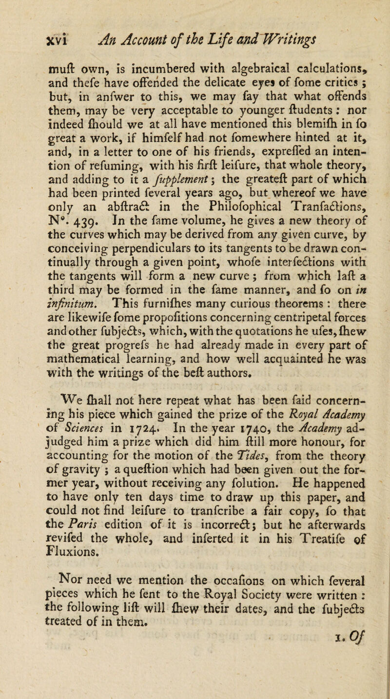 mu ft own, is incumbered with algebraical calculations* and thefe have offended the delicate eyes of fome critics; but, in anfwer to this, we may fay that what offends them, may be very acceptable to younger ftudents : nor indeed fhould we at all have mentioned this blemifh in fo great a work, if himfelf had not fomewhere hinted at it* and, in a letter to one of his friends, expreffed an inten¬ tion of refuming, with his firft leifure, that whole theory* and adding to it a fupplement; the greateft part of which had been printed feveral years ago, but whereof we have only an abftra& in the Philofophical Tranfacftions, N®. 439. In the fame volume, he gives a new theory of the curves which may be derived from any given curve, by conceiving perpendiculars to its tangents to be drawn con¬ tinually through a given point, whofe interfections with the tangents will form a new curve ; from which laft a third may be formed in the fame manner* and fo on in infinitum. This furnifhes many curious theorems : there are likewife fome propofitions concerning centripetal forces and other fubjedfo, which, with the quotations he ufes,fhew the great progrefs he had already made in every part of mathematical learning, and how well acquainted he was with the writings of the beft authors. We fhall not here repeat what has been faid concern¬ ing his piece which gained the prize of the Royal Academy of Sciences in 1724. In the year 1740, the Academy ad¬ judged him a prize which did him ftill more honour, for accounting for the motion of the Tides, from the theory of gravity 5 a queftion which had been given out the for¬ mer year, without receiving any folution. He happened to have only ten days time to draw up this paper, and could not find leifure to tranferibe a fair copy, fo that the Paris edition of it is incorrect 5 but he afterwards revifed the whole, and inferted it in his Treatife of Fluxions. Nor need we mention the occafions on which feveral pieces which he fent to the Royal Society were written : the following lift will fhew their dates, and the fubje&s treated of in them. J-Of