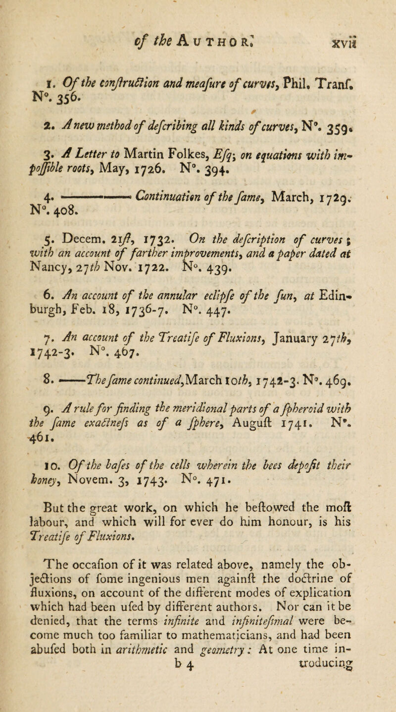 cf the A u thol • • XVI* 1. Of the conJlru51ion and meafure of curves, Phil, Tranf. N°. 356. * 2. A new method of defcribing all kinds of curves, N®, 359* 3. A Letter to Martin Folkes, Efq\ on equations with im- poffible roots, May, 1726. N®. 394, 4» --- Continuation of the fame, March, I72q. N°. 408. 5. Decern. 21/?, 1732. ^ ^e defeription of curves ; w/7# an account of farther improvements, paper dated at Nancy, 27th Nov. 1722. N°. 439. 6. account of the annular eclipfe of the fun, at Edin¬ burgh, Feb. 18, 1736-7. N°. 447. 7. yftf account of the Treatife of Fluxions, January 27 1742-3. N°. 467. 8. ——'Thefame continued^March to/#, 1742-3. N°. 469, m - % 9. vf for finding the meridional parts of a fpheroid with the fame exattnefs as of a fphere, Augufl 1741. N*. -461. 10. Of the bafes of the cells wherein the bees depofit their honey, Novem. 3, 1743. N°. 471. But the great work, on which he bellowed the moll labour, and which will for ever do him honour, is his Treatife of Fluxions, The occafion of it was related above, namely the ob¬ jections of fome ingenious men againfl the doctrine of fluxions, on account of the different modes of explication which had been ufed by different authors. Nor can it be denied, that the terms infinite and infinitefimal were be¬ come much too familiar to mathematicians, and had been abufed both in arithmetic and geometry: At one time in- b 4 uoducing