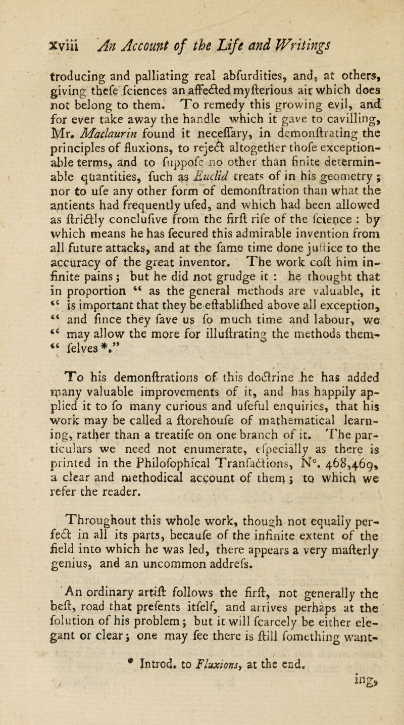 troducing and palliating real abfurdities, and, at others, giving thefe fciences an affedfed myfterious air which does not belong to them. To remedy this growing evil, and for ever take away the handle which it gave to cavilling, Mr. Maclaurin found it neceflary, in demonftrating the principles of fluxions, to reject altogether thofe exception¬ able terms, and to fuppofe no other than finite determin¬ able quantities, fuch as Euclid treats of in his geometry ; nor to ufe any other form of demonftration than what the antients had frequently ufed, and which had been allowed as flridlly conclufive from the firfl rife of the fcience : by which means he has fecured this admirable invention from all future attacks, and at the fame time done juliice to the accuracy of the great inventor. The work coft him in¬ finite pains; but he did not grudge it : he thought that in proportion as the general methods are valuable, it is important that they be eftablifhed above all exception, “ and fince they fave us fo much time and labour, we <c may allow the more for illuftrating the methods tbem- felves*.” To his demonftrations of this dodfrine he has added many valuable improvements of it, and has happily ap¬ plied it to fo many curious and ufeful enquiries, that his work may be called a ftorehoufe of mathematical learn¬ ing, rather than a treatife on one branch of it. The par¬ ticulars we need not enumerate, efpecially as there is printed in the Philofophical Tranfadtions, N°. 468,469, a clear and methodical account of them ; to which we refer the reader. Throughout this whole work, though not equally per¬ fect in all its parts, becaufe of the infinite extent of the field into which he was led, there appears a very mafterly genius, and an uncommon addrefs. An ordinary art-ift follows the firfi:, not generally the beft, road that prefents itfelf, and arrives perhaps at the folution of his problem; but it will fcarcely be either ele¬ gant or clear; one may fee there is ft ill fomething want- * Introd. to fluxions^ at the end.