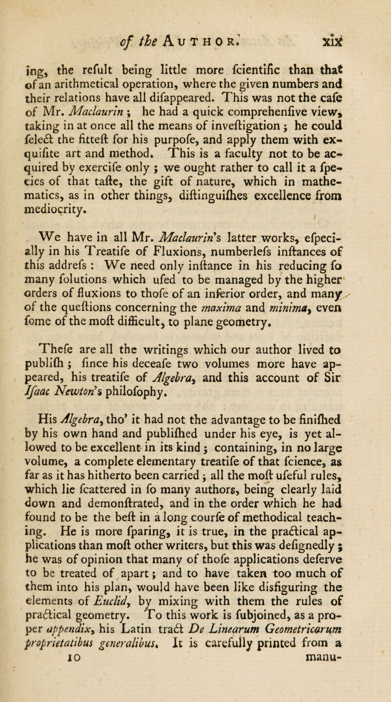 ing, the refult being little more fcientific than that of an arithmetical operation, where the given numbers and their relations have all difappeared. This was not the cafe of Mr. Maclaurin ; he had a quick comprehenfive view, taking in at once all the means of invefHgation ; he could feledt the fitteft for his purpofe, and apply them with ex- quifite art and method. This is a faculty not to be ac¬ quired by exercife only ; we ought rather to call it a fpe- cies of that tafte, the gift of nature, which in mathe¬ matics, as in other things, diftinguifhes excellence from mediocrity. We have in all Mr. Maclaurin s latter works, efpeci- ally in his Treatife of Fluxions, numberlefs inftances of this addrefs : We need only inftance in his reducing fo many folutions which ufed to be managed by the higher orders of fluxions to thofe of an inferior order, and many of the queftions concerning the maxima and minima, even fome of the moft difficult, to plane geometry. Thefe are all the writings which our author lived to publifli; fmce his deceafe two volumes more have ap¬ peared, his treatife of Algebra, and this account of Sir Jfaac Newton's philofophy. His Algebra, tho’ it had not the advantage to be finifhed by his own hand and publifhed under his eye, is yet al¬ lowed to be excellent in its kind ; containing, in no large volume, a complete elementary treatife of that fcience, as far as it has hitherto been carried; all the moft ufeful rules, which lie fcattered in fo many authors, being clearly laid down and demonftrated, and in the order which he had found to be the beft in a long courfe of methodical teach¬ ing. He is more fparing, it is true, in the practical ap¬ plications than moft other writers, but this was defignedly ; he was of opinion that many of thofe applications deferve to be treated of apart; and to have taken too much of them into his plan, would have been like disfiguring the elements of Euclid, by mixing with them the rules of practical geometry. To this work is fubjoined, as a pro¬ per appendix, his Latin tradt De Linearum Geometricarum proprietatibus generalibus, It is carefully printed from a i o manu-