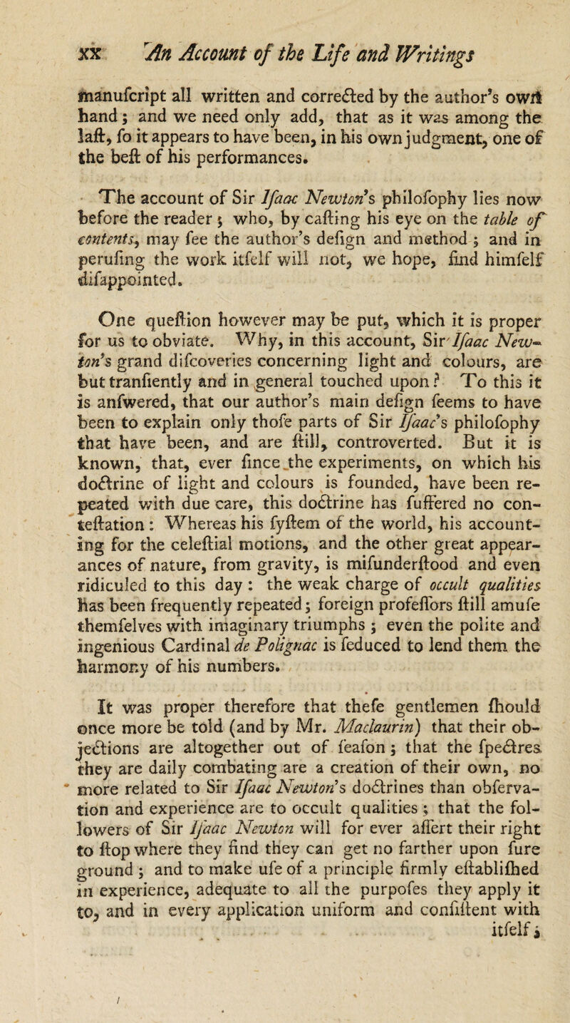 manufcript all written and corrected by the author’s owrt hand; and we need only add, that as it was among the laft, fo it appears to have been, in bis own judgment, one of the beft of his performances. The account of Sir Ifaac Newton’s philofophy lies now before the reader 5 who, by calling his eye on the table of contents, may fee the author’s defign and method ; and in peruling the work itfelf will not, we hope, find himfelf difappointed. One queftion however may be put, which it is proper for us to obviate. Why, in this account, Sir -Ifaac New- ton’s grand difcoveries concerning light and colours, are buttranfiently and in general touched upon? To this it is anfwered, that our author’s main defign feems to have been to explain only thofe parts of Sir Ifaac s philofophy that have been, and are it ill, controverted. But it is known, that, ever fince the experiments, on which his doctrine of light and colours is founded, have been re¬ peated with due care, this dodlrine has fuffered no con- teftation : Whereas his fyllem of the world, his account¬ ing for the celeltial motions, and the other great appear¬ ances of nature, from gravity, is mifunderllood and even ridiculed to this day : the weak charge of occult qualities Mas been frequently repeated; foreign profeflors Hill amufe themfelves with imaginary triumphs ; even the polite and ingenious Cardinal de PoUgnac is feduced to lend them the harmony of his numbers. It was proper therefore that thefe gentlemen fhould once more be told (and by Mr. Maclaurin) that their ob¬ jections are altogether out of feafon; that the fpedtres. they are daily combating are a creation of their own, no * more related to Sir Ifaac Newtons dodlrines than obferva- tion and experience are to occult qualities; that the fol¬ lowers of Sir Ifaac Newton will for ever afiert their right to flop where they find they can get no farther upon fure ground ; and to make ufe of a principle firmly eftablifhed in experience, adequate to all the purpofes they apply it to, and in every application uniform and confiilent with itfelf i /