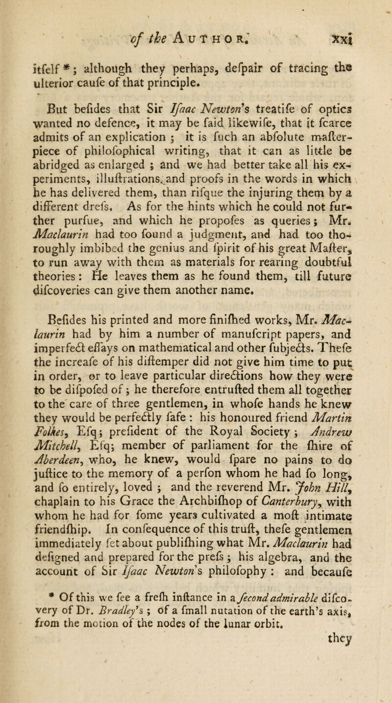 itfelf *; although they perhaps, defpair of tracing the ulterior caufe of that principle. But befides that Sir Ifaac Newton’s treatife of optics wanted no defence, it may be faid likewife, that it fcarce admits of an explication ; it is fuch an abfolute mailer - piece of philolophical writing, that it can as little be abridged as enlarged ; and we had better take all his ex¬ periments, illuftrations^and proofs in the words in which he has delivered them, than rifque the injuring them by a different drefs. As for the hints which he could not fur¬ ther purfue, and which he propofes as queries; Mr. Maclaurin had too found a judgment, and had too tho¬ roughly imbibed the genius and fpirit of his great Mafters to run away with them as materials for rearing doubtful theories: He leaves them as he found them, till future difcoveries can give them another name. Befides his printed and more finifhed works, Mr. Mac~ laurin had by him a number of manufcript papers, and imperfedl effays on mathematical and other iubjedls. Thefe the increafe of his diflemper did not give him time to put in order, er to leave particular diredtions how they were to be difpofed of; he therefore entrufted them all together to the care of three gentlemen, in whofe hands he knew they would be perfectly fafe : his honoured friend Martin Folkes, Efq; prefident of the Royal Society ; Andrew Mitchell, Efq; member of parliament for the (hire of Aberdeen, who, he knew, would fpare no pains to do juftice to the memory of a perfon whom he had fo long, and fo entirely, loved ; and the reverend Mr. John Hilly chaplain to his Grace the Archbifhop of Canterbury, with whom he had for fome years cultivated a moft intimate friendfhip. In confequence of this truft, thefe gentlemen immediately fet about publifhing what Mr. Maclaurin had defigned and prepared for the prefs ; his algebra, and the account of Sir Ifaac Newtons philofophy : and becaufe * Of this we fee a frefh inftance in a fecondadmirable difco- very of Dr. Bradley's ; of a fmall nutation of the earth’s axis, from the motion of the nodes of the lunar orbit. they